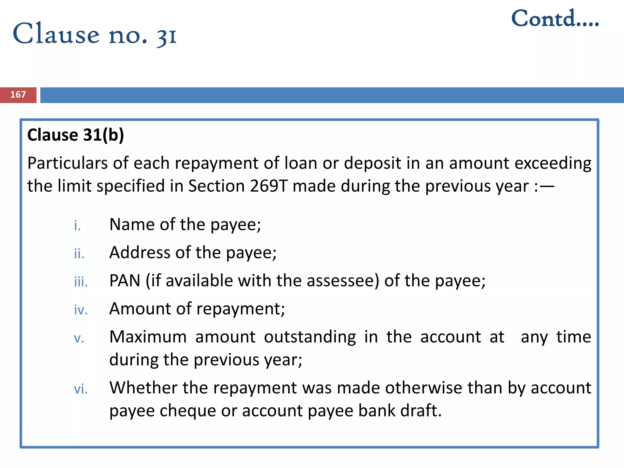 167
Clause 31(b)
Particulars of each repayment of loan or deposit in an amount exceeding
the limit specified in Section 269T made during the previous year :—
i. Name of the payee;
ii. Address of the payee;
iii. PAN (if available with the assessee) of the payee;
iv. Amount of repayment;
v. Maximum amount outstanding in the account at any time
during the previous year;
vi. Whether the repayment was made otherwise than by account
payee cheque or account payee bank draft.
Contd….
Clause no. 31
 