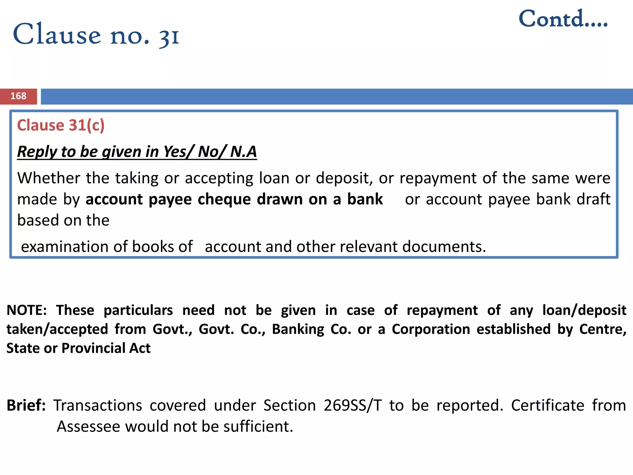 Clause 31(c)
Reply to be given in Yes/ No/ N.A
Whether the taking or accepting loan or deposit, or repayment of the same were
made by account payee cheque drawn on a bank or account payee bank draft
based on the
examination of books of account and other relevant documents.
Brief: Transactions covered under Section 269SS/T to be reported. Certificate from
Assessee would not be sufficient.
168
Contd….
Clause no. 31
NOTE: These particulars need not be given in case of repayment of any loan/deposit
taken/accepted from Govt., Govt. Co., Banking Co. or a Corporation established by Centre,
State or Provincial Act
 