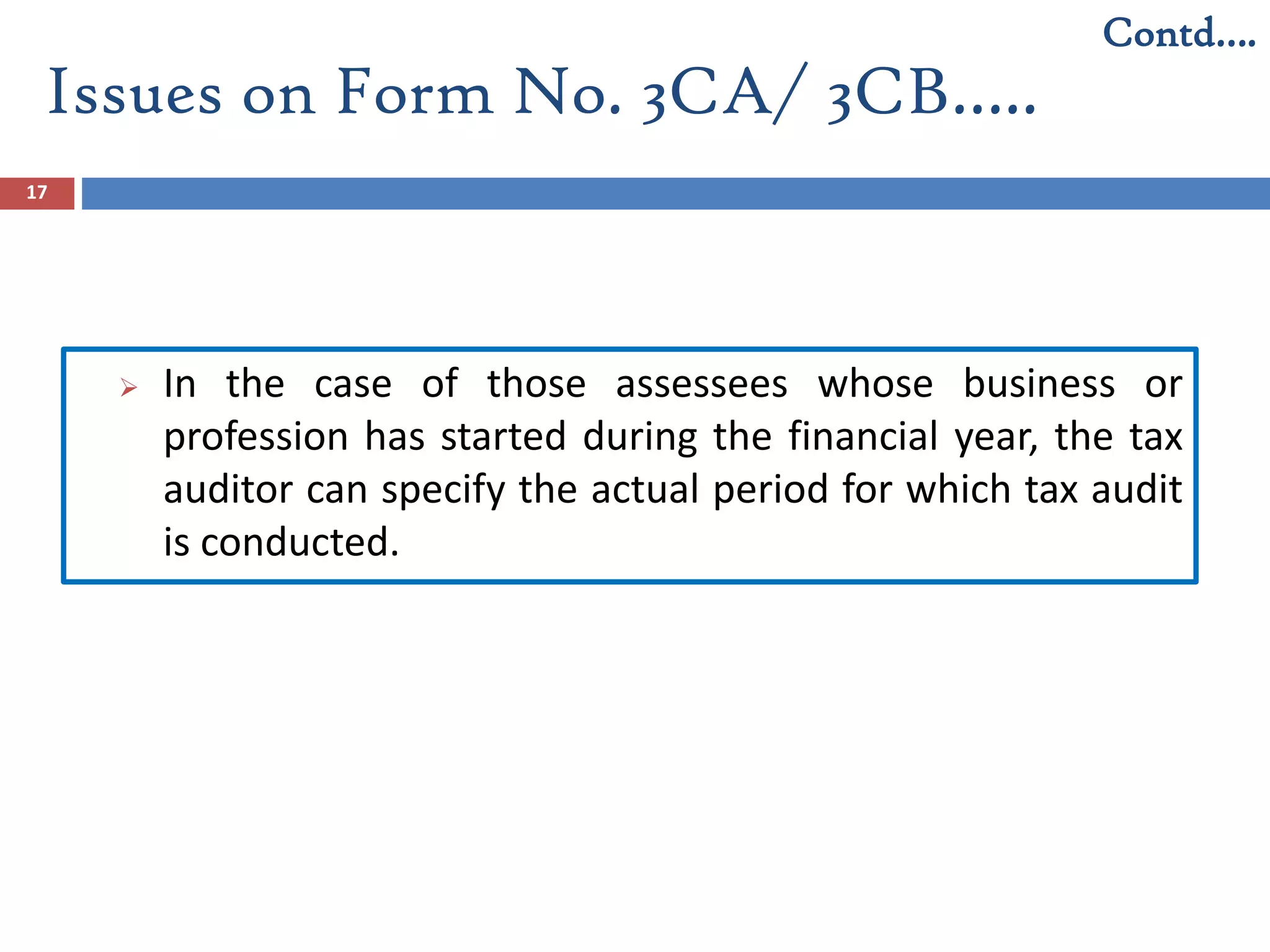 Issues on Form No. 3CA/ 3CB…..
17
 In the case of those assessees whose business or
profession has started during the financial year, the tax
auditor can specify the actual period for which tax audit
is conducted.
Contd….
 
