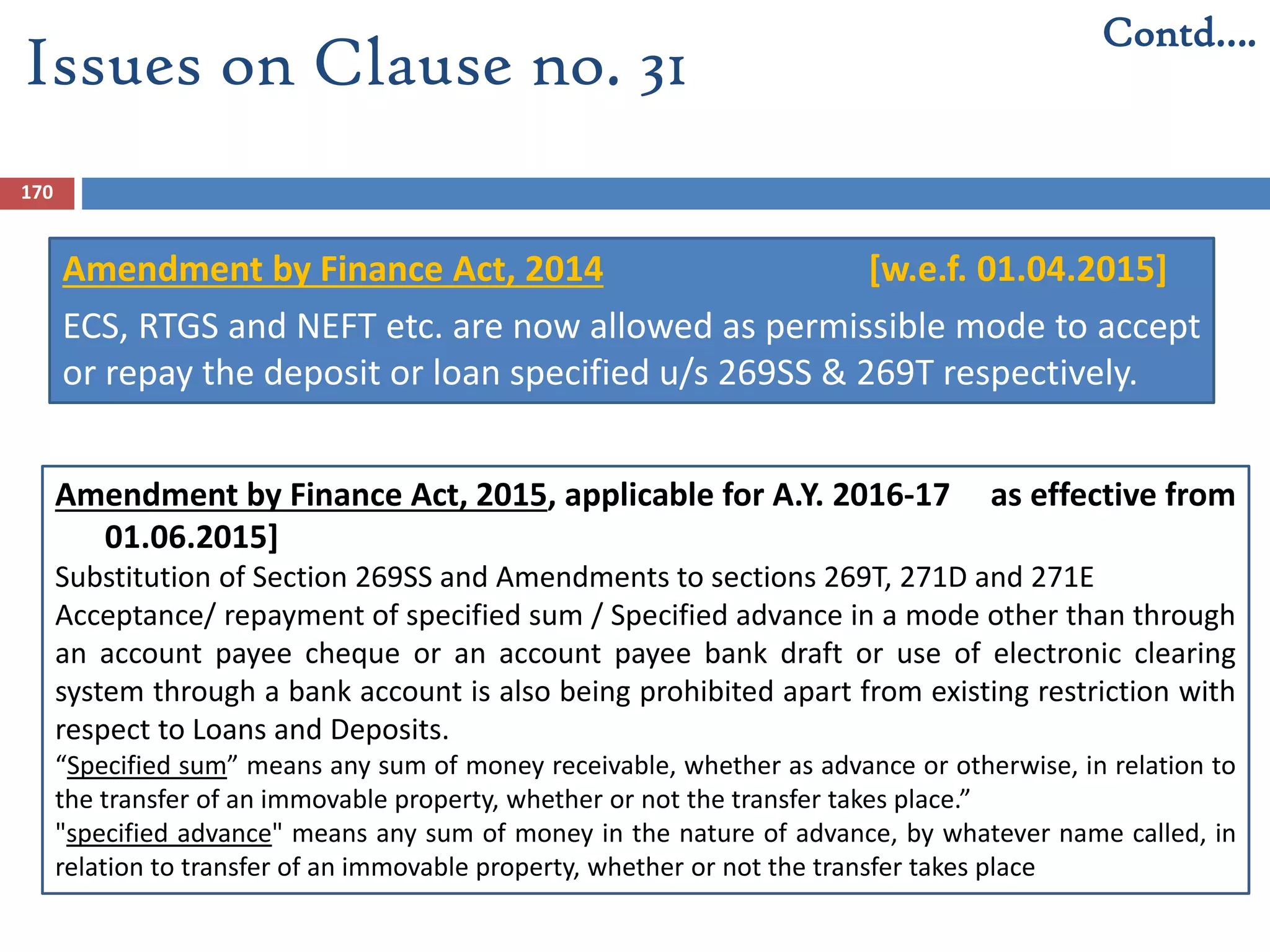 170
Issues on Clause no. 31
Contd….
Amendment by Finance Act, 2014 [w.e.f. 01.04.2015]
ECS, RTGS and NEFT etc. are now allowed as permissible mode to accept
or repay the deposit or loan specified u/s 269SS & 269T respectively.
Amendment by Finance Act, 2015, applicable for A.Y. 2016-17 as effective from
01.06.2015]
Substitution of Section 269SS and Amendments to sections 269T, 271D and 271E
Acceptance/ repayment of specified sum / Specified advance in a mode other than through
an account payee cheque or an account payee bank draft or use of electronic clearing
system through a bank account is also being prohibited apart from existing restriction with
respect to Loans and Deposits.
“Specified sum” means any sum of money receivable, whether as advance or otherwise, in relation to
the transfer of an immovable property, whether or not the transfer takes place.”
"specified advance" means any sum of money in the nature of advance, by whatever name called, in
relation to transfer of an immovable property, whether or not the transfer takes place
 