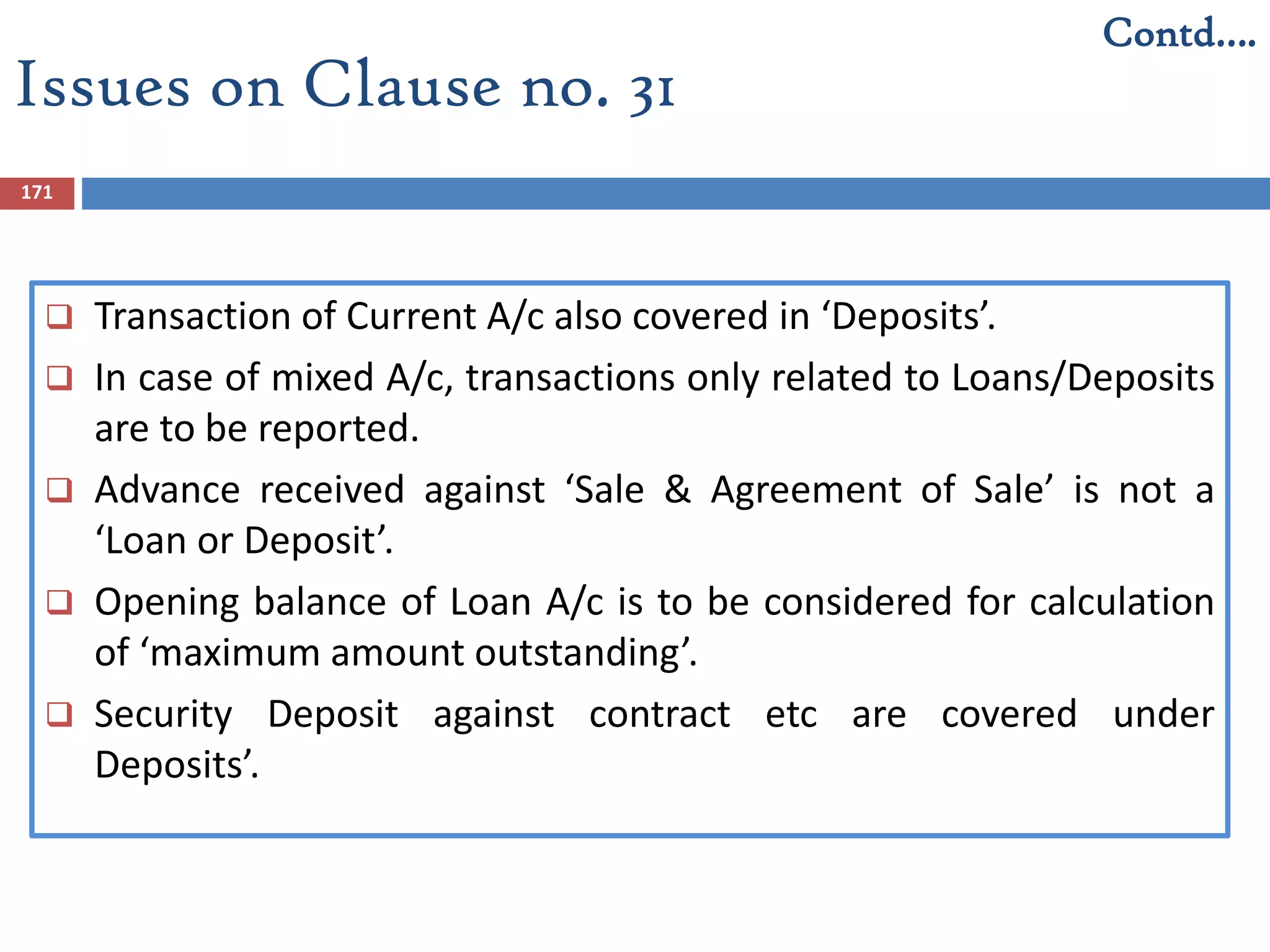 171
 Transaction of Current A/c also covered in ‘Deposits’.
 In case of mixed A/c, transactions only related to Loans/Deposits
are to be reported.
 Advance received against ‘Sale & Agreement of Sale’ is not a
‘Loan or Deposit’.
 Opening balance of Loan A/c is to be considered for calculation
of ‘maximum amount outstanding’.
 Security Deposit against contract etc are covered under
Deposits’.
Issues on Clause no. 31
Contd….
 