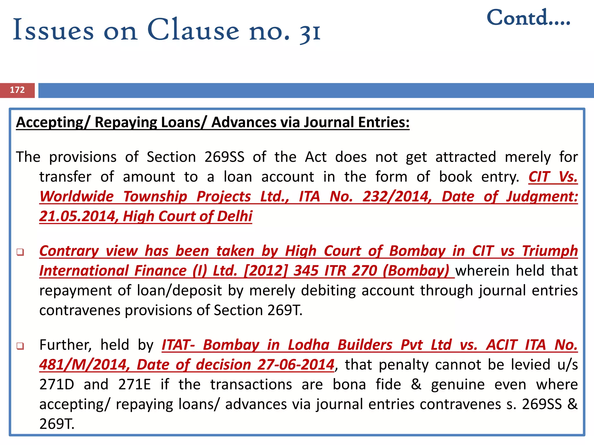 172
Accepting/ Repaying Loans/ Advances via Journal Entries:
The provisions of Section 269SS of the Act does not get attracted merely for
transfer of amount to a loan account in the form of book entry. CIT Vs.
Worldwide Township Projects Ltd., ITA No. 232/2014, Date of Judgment:
21.05.2014, High Court of Delhi
 Contrary view has been taken by High Court of Bombay in CIT vs Triumph
International Finance (I) Ltd. [2012] 345 ITR 270 (Bombay) wherein held that
repayment of loan/deposit by merely debiting account through journal entries
contravenes provisions of Section 269T.
 Further, held by ITAT- Bombay in Lodha Builders Pvt Ltd vs. ACIT ITA No.
481/M/2014, Date of decision 27-06-2014, that penalty cannot be levied u/s
271D and 271E if the transactions are bona fide & genuine even where
accepting/ repaying loans/ advances via journal entries contravenes s. 269SS &
269T.
Contd….
Issues on Clause no. 31
 