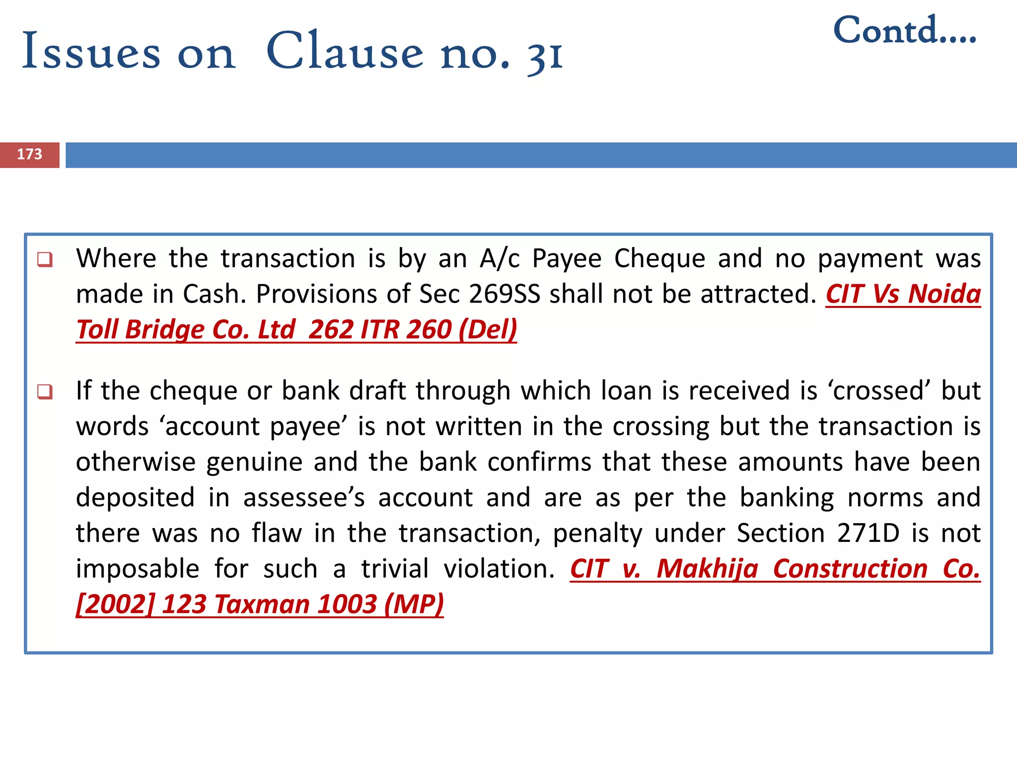 173
 Where the transaction is by an A/c Payee Cheque and no payment was
made in Cash. Provisions of Sec 269SS shall not be attracted. CIT Vs Noida
Toll Bridge Co. Ltd 262 ITR 260 (Del)
 If the cheque or bank draft through which loan is received is ‘crossed’ but
words ‘account payee’ is not written in the crossing but the transaction is
otherwise genuine and the bank confirms that these amounts have been
deposited in assessee’s account and are as per the banking norms and
there was no flaw in the transaction, penalty under Section 271D is not
imposable for such a trivial violation. CIT v. Makhija Construction Co.
[2002] 123 Taxman 1003 (MP)
Contd….
Issues on Clause no. 31
 