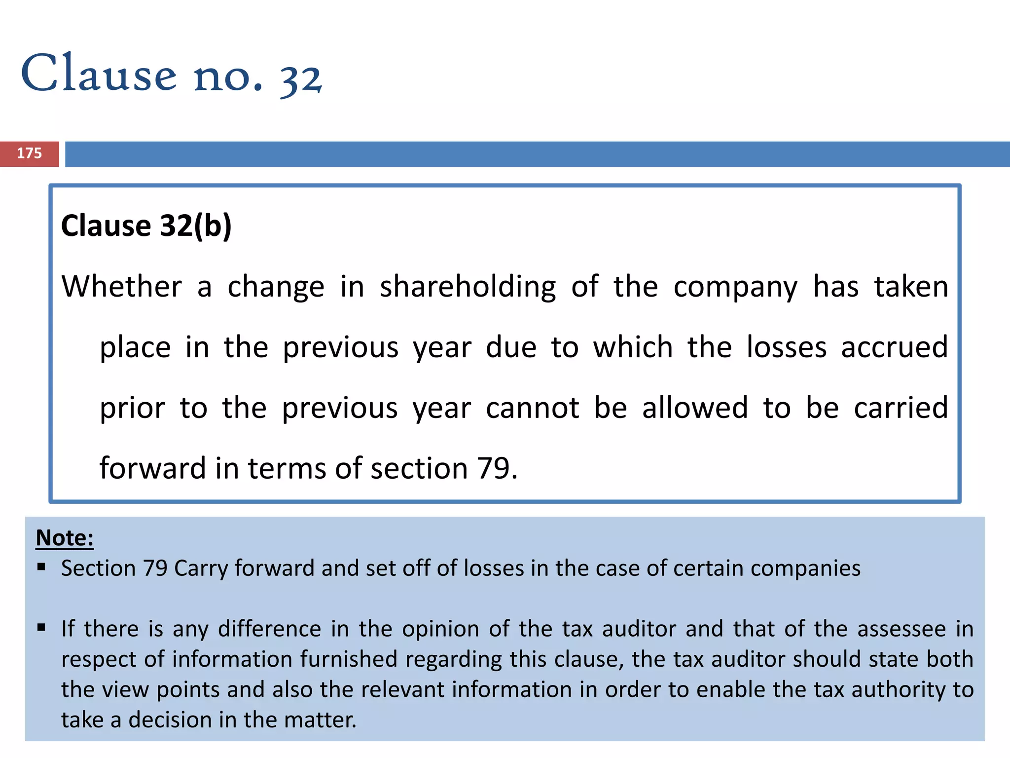 175
Clause no. 32
Clause 32(b)
Whether a change in shareholding of the company has taken
place in the previous year due to which the losses accrued
prior to the previous year cannot be allowed to be carried
forward in terms of section 79.
Note:
 Section 79 Carry forward and set off of losses in the case of certain companies
 If there is any difference in the opinion of the tax auditor and that of the assessee in
respect of information furnished regarding this clause, the tax auditor should state both
the view points and also the relevant information in order to enable the tax authority to
take a decision in the matter.
 