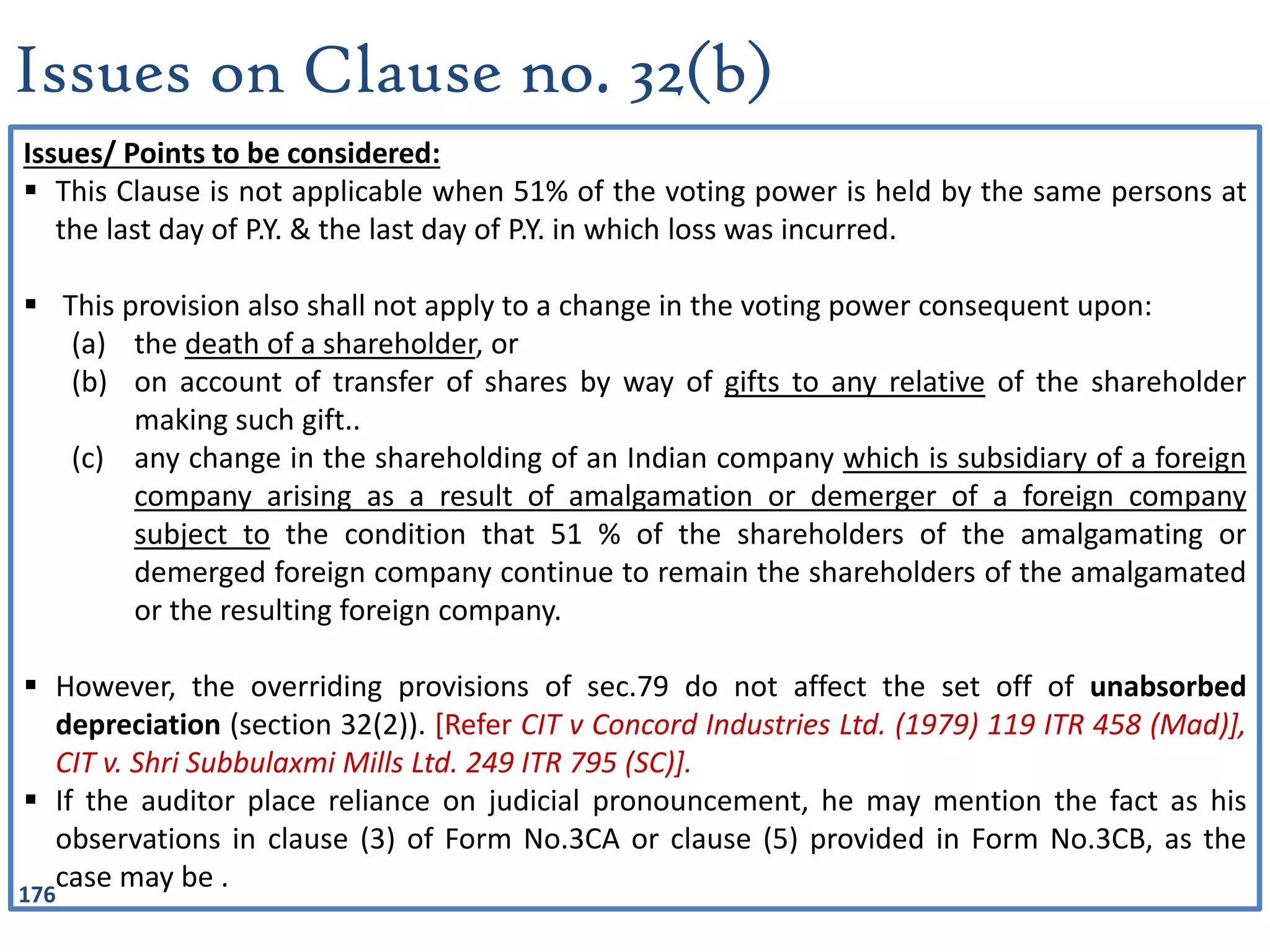 176
Issues on Clause no. 32(b)
Issues/ Points to be considered:
 This Clause is not applicable when 51% of the voting power is held by the same persons at
the last day of P.Y. & the last day of P.Y. in which loss was incurred.
 This provision also shall not apply to a change in the voting power consequent upon:
(a) the death of a shareholder, or
(b) on account of transfer of shares by way of gifts to any relative of the shareholder
making such gift..
(c) any change in the shareholding of an Indian company which is subsidiary of a foreign
company arising as a result of amalgamation or demerger of a foreign company
subject to the condition that 51 % of the shareholders of the amalgamating or
demerged foreign company continue to remain the shareholders of the amalgamated
or the resulting foreign company.
 However, the overriding provisions of sec.79 do not affect the set off of unabsorbed
depreciation (section 32(2)). [Refer CIT v Concord Industries Ltd. (1979) 119 ITR 458 (Mad)],
CIT v. Shri Subbulaxmi Mills Ltd. 249 ITR 795 (SC)].
 If the auditor place reliance on judicial pronouncement, he may mention the fact as his
observations in clause (3) of Form No.3CA or clause (5) provided in Form No.3CB, as the
case may be .
 