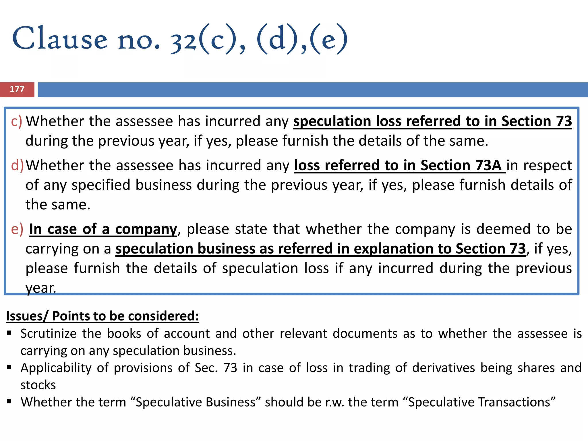 Clause no. 32(c), (d),(e)
c) Whether the assessee has incurred any speculation loss referred to in Section 73
during the previous year, if yes, please furnish the details of the same.
d)Whether the assessee has incurred any loss referred to in Section 73A in respect
of any specified business during the previous year, if yes, please furnish details of
the same.
e) In case of a company, please state that whether the company is deemed to be
carrying on a speculation business as referred in explanation to Section 73, if yes,
please furnish the details of speculation loss if any incurred during the previous
year.
Issues/ Points to be considered:
 Scrutinize the books of account and other relevant documents as to whether the assessee is
carrying on any speculation business.
 Applicability of provisions of Sec. 73 in case of loss in trading of derivatives being shares and
stocks
 Whether the term “Speculative Business” should be r.w. the term “Speculative Transactions”
177
 