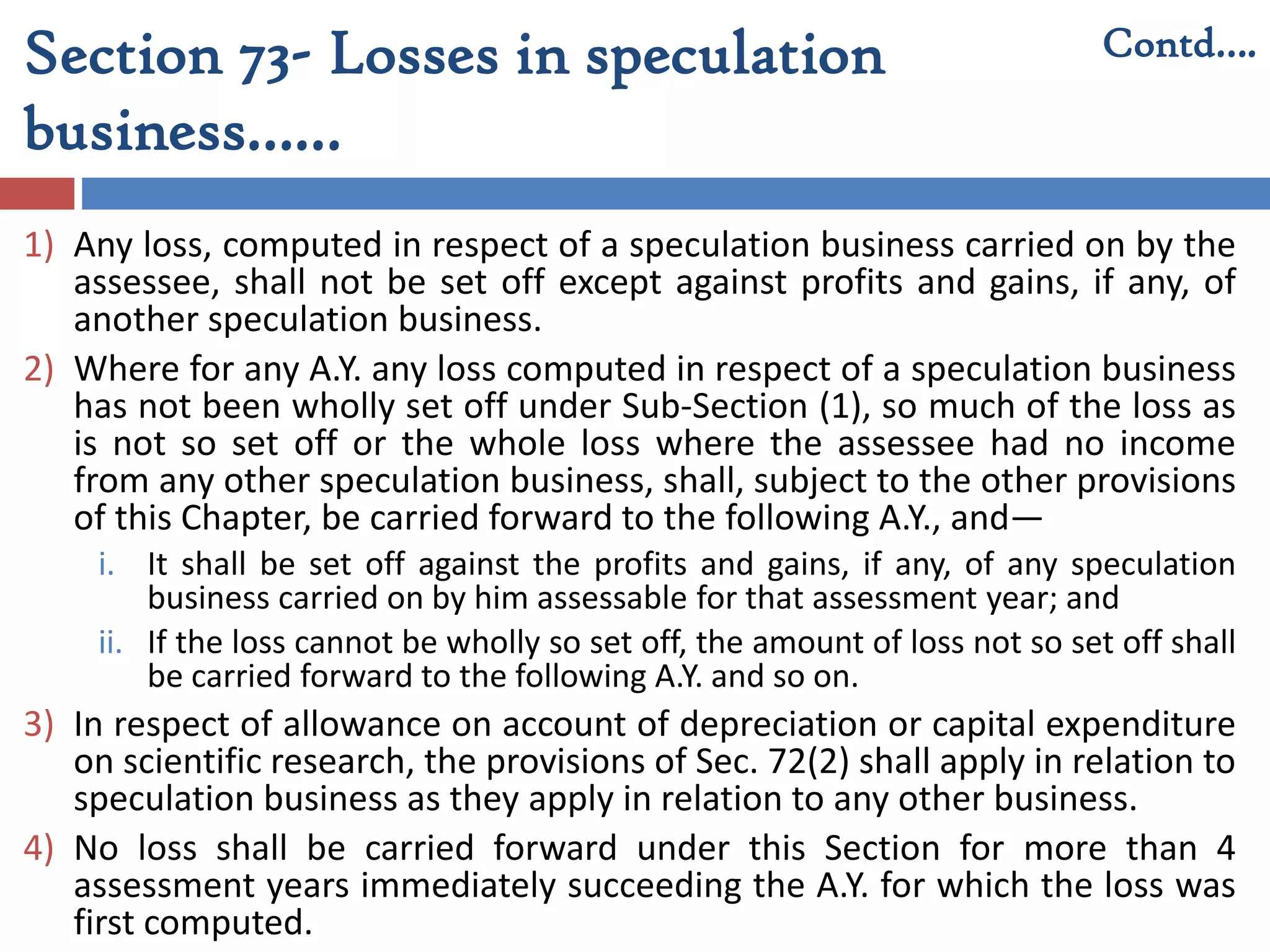 Section 73- Losses in speculation
business……
1) Any loss, computed in respect of a speculation business carried on by the
assessee, shall not be set off except against profits and gains, if any, of
another speculation business.
2) Where for any A.Y. any loss computed in respect of a speculation business
has not been wholly set off under Sub-Section (1), so much of the loss as
is not so set off or the whole loss where the assessee had no income
from any other speculation business, shall, subject to the other provisions
of this Chapter, be carried forward to the following A.Y., and—
i. It shall be set off against the profits and gains, if any, of any speculation
business carried on by him assessable for that assessment year; and
ii. If the loss cannot be wholly so set off, the amount of loss not so set off shall
be carried forward to the following A.Y. and so on.
3) In respect of allowance on account of depreciation or capital expenditure
on scientific research, the provisions of Sec. 72(2) shall apply in relation to
speculation business as they apply in relation to any other business.
4) No loss shall be carried forward under this Section for more than 4
assessment years immediately succeeding the A.Y. for which the loss was
first computed.
Contd….
 