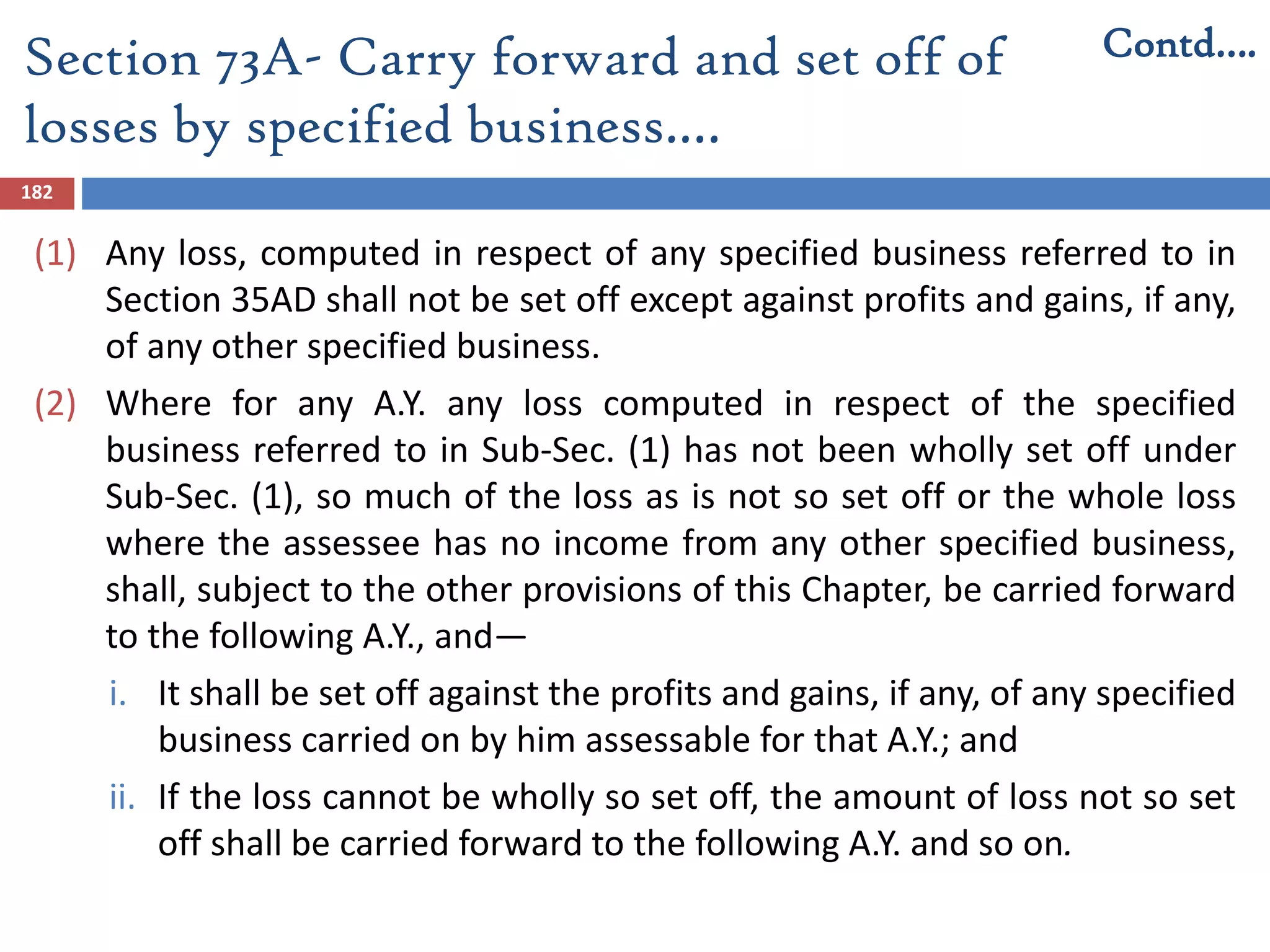 Section 73A- Carry forward and set off of
losses by specified business.…
182
(1) Any loss, computed in respect of any specified business referred to in
Section 35AD shall not be set off except against profits and gains, if any,
of any other specified business.
(2) Where for any A.Y. any loss computed in respect of the specified
business referred to in Sub-Sec. (1) has not been wholly set off under
Sub-Sec. (1), so much of the loss as is not so set off or the whole loss
where the assessee has no income from any other specified business,
shall, subject to the other provisions of this Chapter, be carried forward
to the following A.Y., and—
i. It shall be set off against the profits and gains, if any, of any specified
business carried on by him assessable for that A.Y.; and
ii. If the loss cannot be wholly so set off, the amount of loss not so set
off shall be carried forward to the following A.Y. and so on.
Contd….
 