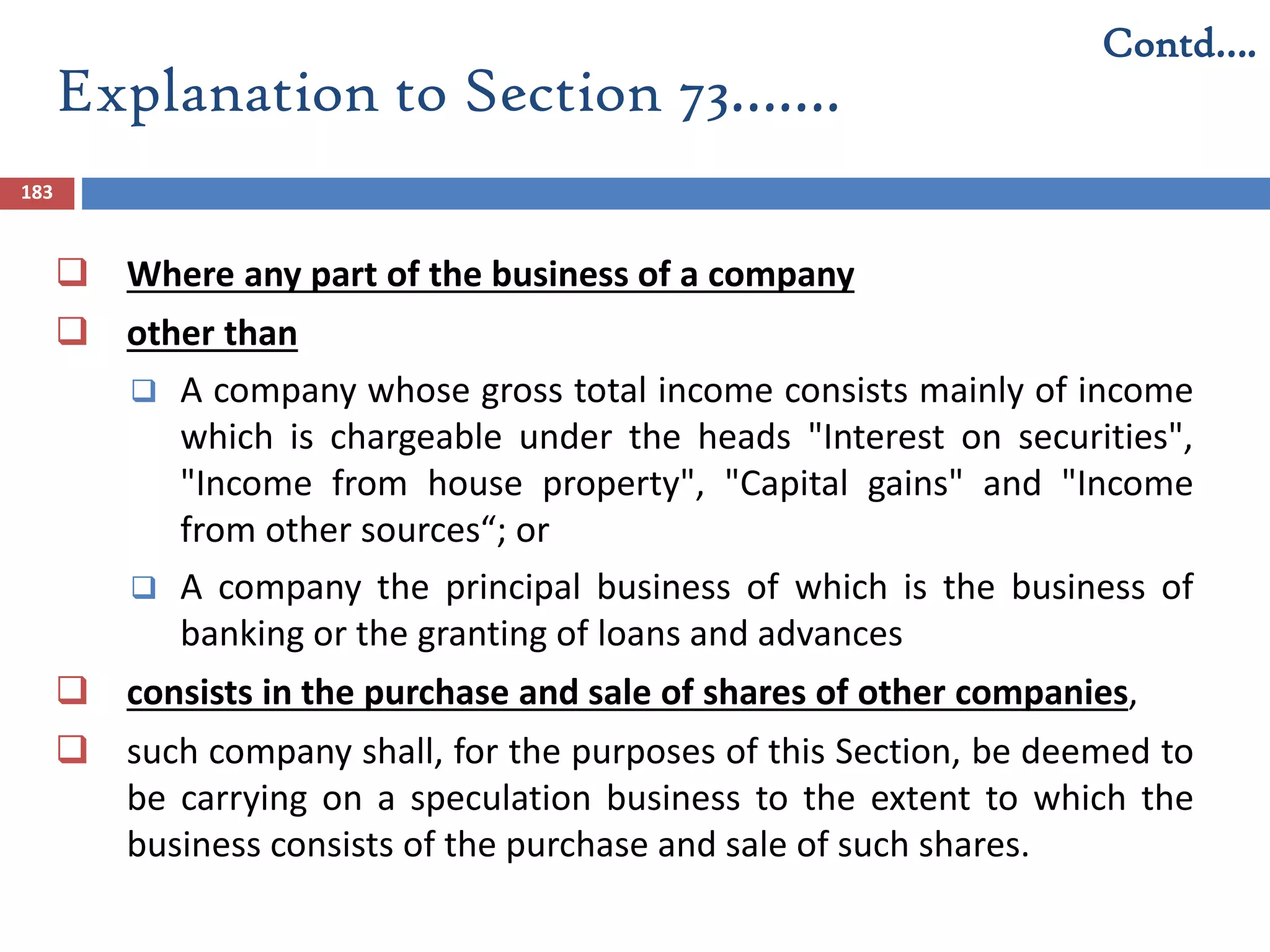 Explanation to Section 73…….
183
 Where any part of the business of a company
 other than
 A company whose gross total income consists mainly of income
which is chargeable under the heads "Interest on securities",
"Income from house property", "Capital gains" and "Income
from other sources“; or
 A company the principal business of which is the business of
banking or the granting of loans and advances
 consists in the purchase and sale of shares of other companies,
 such company shall, for the purposes of this Section, be deemed to
be carrying on a speculation business to the extent to which the
business consists of the purchase and sale of such shares.
Contd….
 