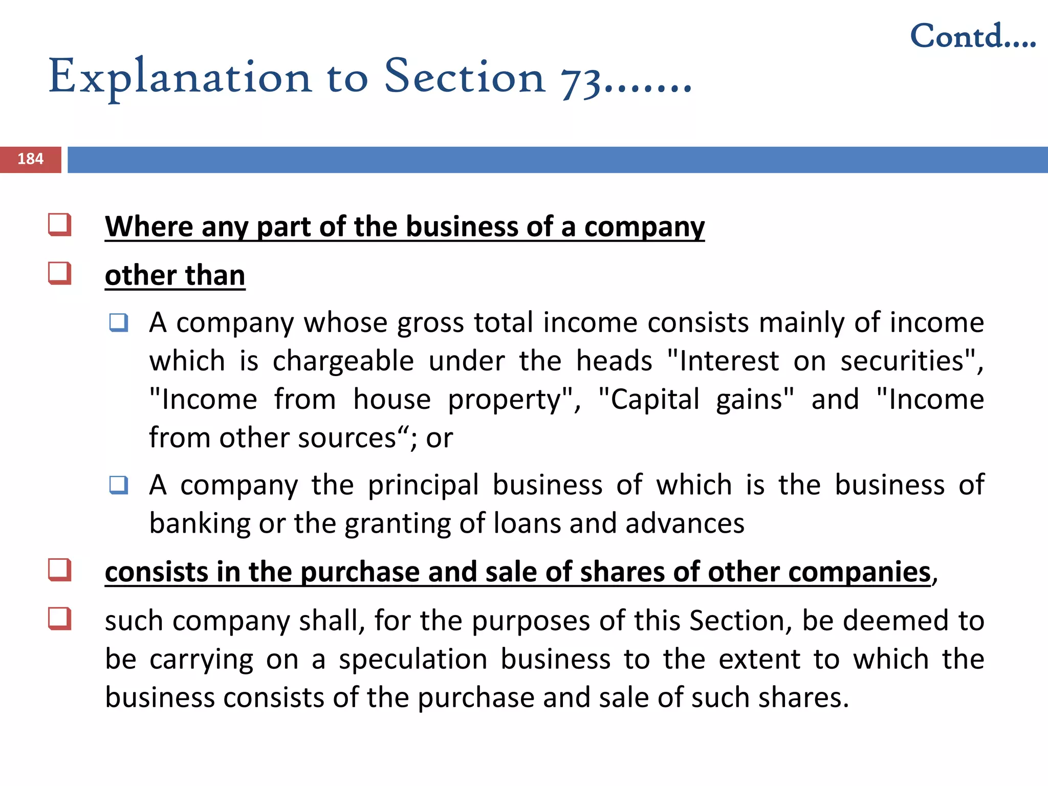 Explanation to Section 73…….
184
 Where any part of the business of a company
 other than
 A company whose gross total income consists mainly of income
which is chargeable under the heads "Interest on securities",
"Income from house property", "Capital gains" and "Income
from other sources“; or
 A company the principal business of which is the business of
banking or the granting of loans and advances
 consists in the purchase and sale of shares of other companies,
 such company shall, for the purposes of this Section, be deemed to
be carrying on a speculation business to the extent to which the
business consists of the purchase and sale of such shares.
Contd….
 