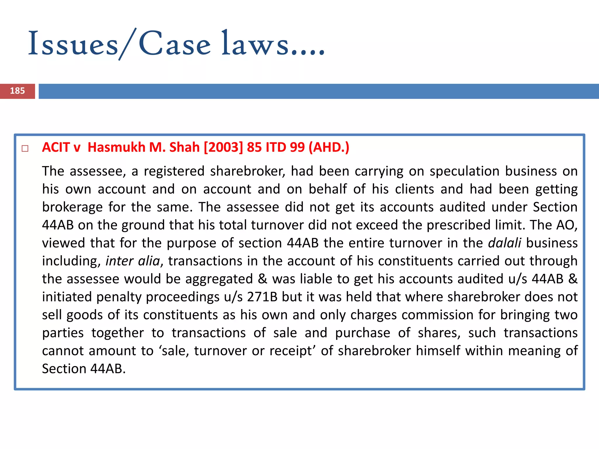 Issues/Case laws….
185
 ACIT v Hasmukh M. Shah [2003] 85 ITD 99 (AHD.)
The assessee, a registered sharebroker, had been carrying on speculation business on
his own account and on account and on behalf of his clients and had been getting
brokerage for the same. The assessee did not get its accounts audited under Section
44AB on the ground that his total turnover did not exceed the prescribed limit. The AO,
viewed that for the purpose of section 44AB the entire turnover in the dalali business
including, inter alia, transactions in the account of his constituents carried out through
the assessee would be aggregated & was liable to get his accounts audited u/s 44AB &
initiated penalty proceedings u/s 271B but it was held that where sharebroker does not
sell goods of its constituents as his own and only charges commission for bringing two
parties together to transactions of sale and purchase of shares, such transactions
cannot amount to ‘sale, turnover or receipt’ of sharebroker himself within meaning of
Section 44AB.
 