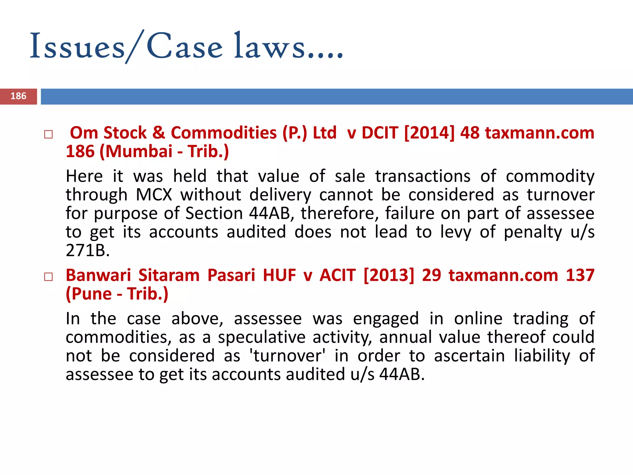 186
 Om Stock & Commodities (P.) Ltd v DCIT [2014] 48 taxmann.com
186 (Mumbai - Trib.)
Here it was held that value of sale transactions of commodity
through MCX without delivery cannot be considered as turnover
for purpose of Section 44AB, therefore, failure on part of assessee
to get its accounts audited does not lead to levy of penalty u/s
271B.
 Banwari Sitaram Pasari HUF v ACIT [2013] 29 taxmann.com 137
(Pune - Trib.)
In the case above, assessee was engaged in online trading of
commodities, as a speculative activity, annual value thereof could
not be considered as 'turnover' in order to ascertain liability of
assessee to get its accounts audited u/s 44AB.
Issues/Case laws….
 
