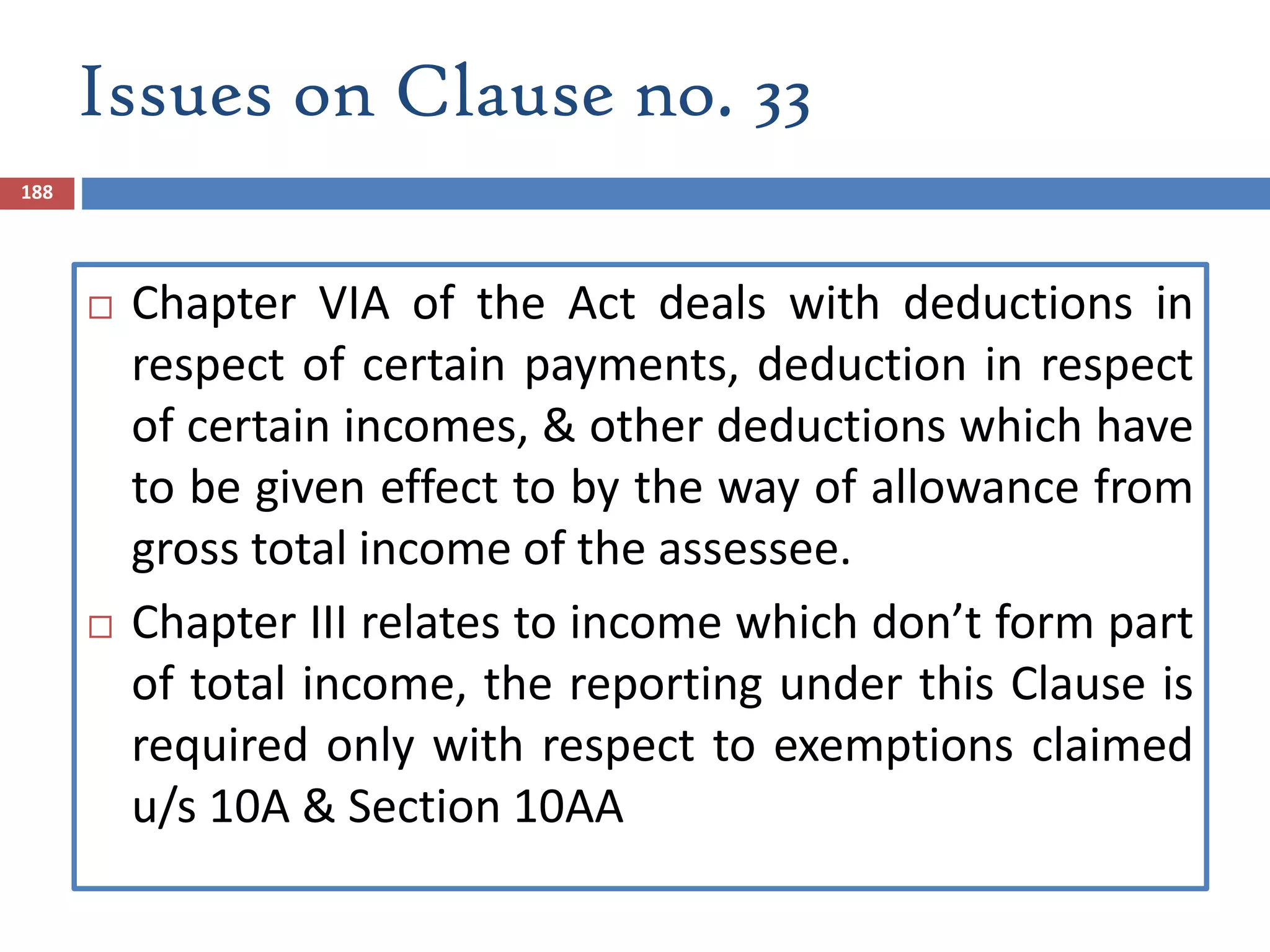 Issues on Clause no. 33
188
 Chapter VIA of the Act deals with deductions in
respect of certain payments, deduction in respect
of certain incomes, & other deductions which have
to be given effect to by the way of allowance from
gross total income of the assessee.
 Chapter III relates to income which don’t form part
of total income, the reporting under this Clause is
required only with respect to exemptions claimed
u/s 10A & Section 10AA
 