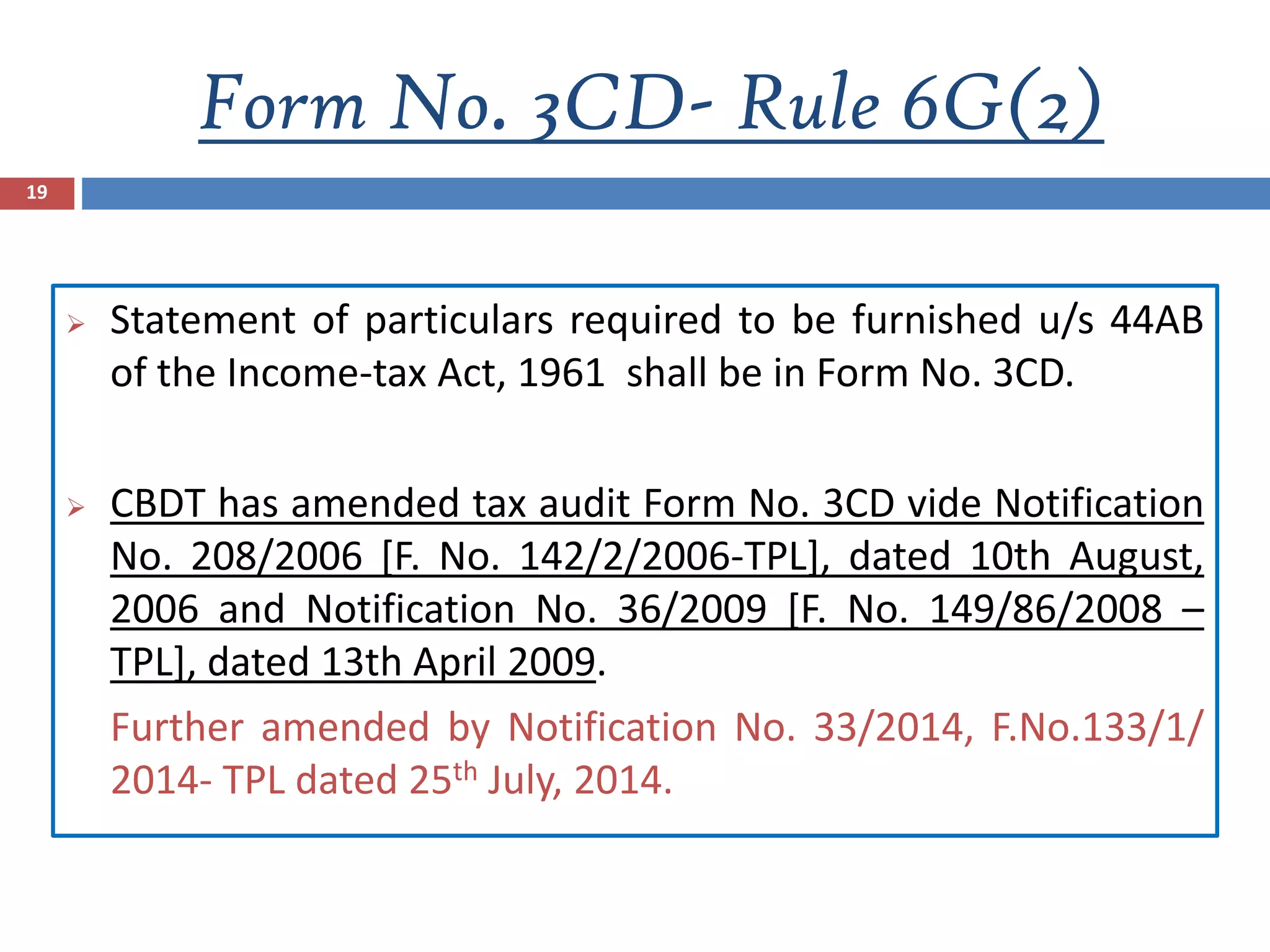 Form No. 3CD- Rule 6G(2)
19
 Statement of particulars required to be furnished u/s 44AB
of the Income-tax Act, 1961 shall be in Form No. 3CD.
 CBDT has amended tax audit Form No. 3CD vide Notification
No. 208/2006 [F. No. 142/2/2006-TPL], dated 10th August,
2006 and Notification No. 36/2009 [F. No. 149/86/2008 –
TPL], dated 13th April 2009.
Further amended by Notification No. 33/2014, F.No.133/1/
2014- TPL dated 25th July, 2014.
 