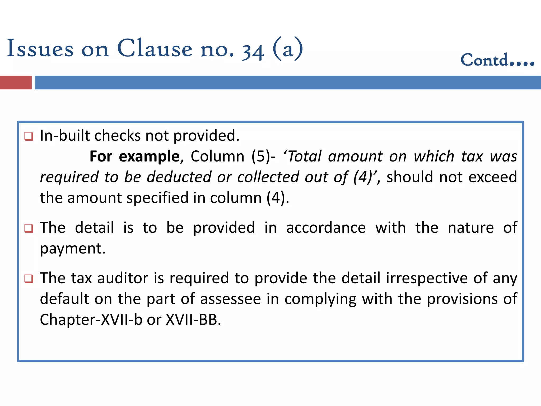  In-built checks not provided.
For example, Column (5)- ‘Total amount on which tax was
required to be deducted or collected out of (4)’, should not exceed
the amount specified in column (4).
 The detail is to be provided in accordance with the nature of
payment.
 The tax auditor is required to provide the detail irrespective of any
default on the part of assessee in complying with the provisions of
Chapter-XVII-b or XVII-BB.
Issues on Clause no. 34 (a) Contd….
 