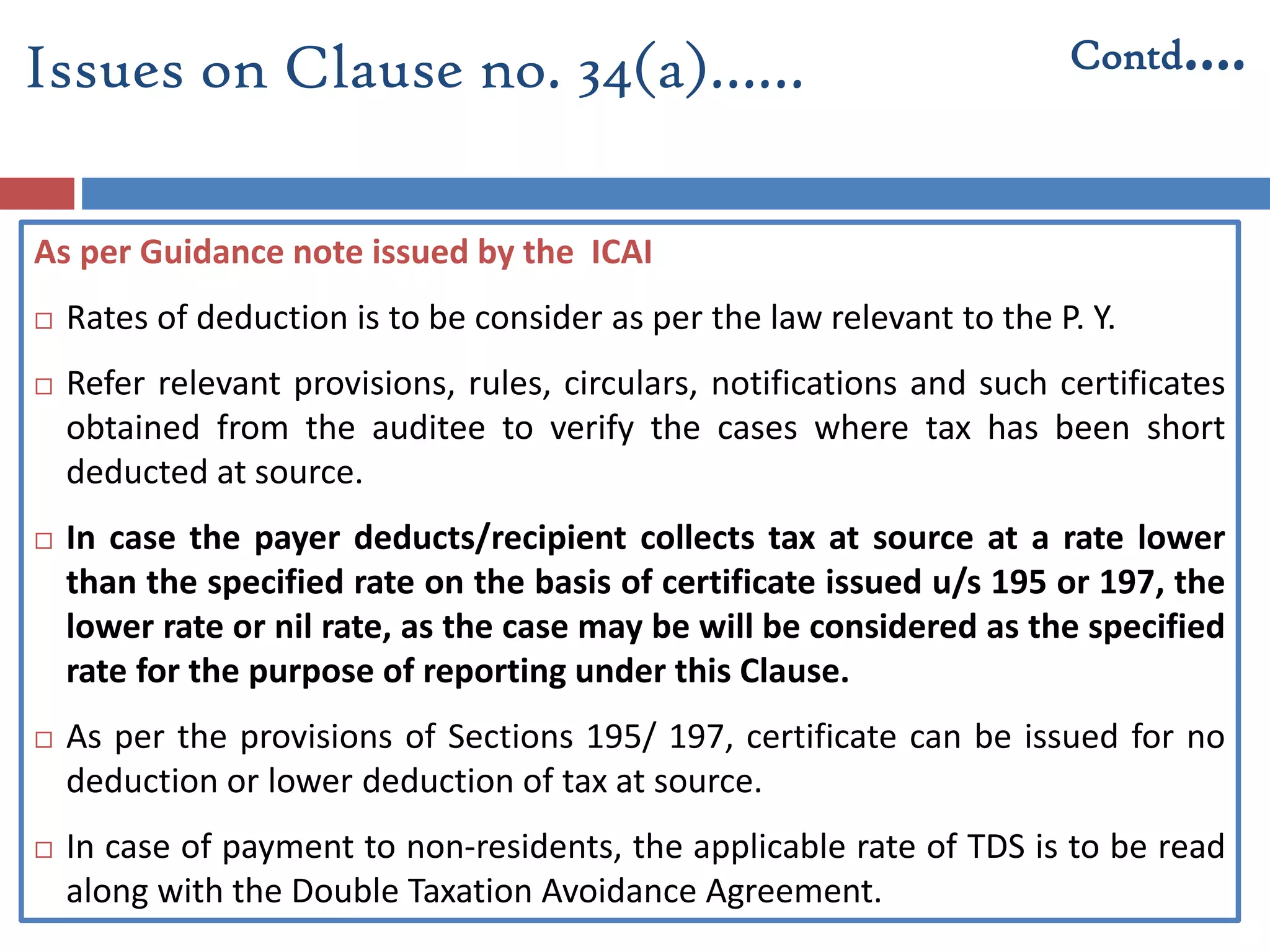 Issues on Clause no. 34(a)…… Contd….
As per Guidance note issued by the ICAI
 Rates of deduction is to be consider as per the law relevant to the P. Y.
 Refer relevant provisions, rules, circulars, notifications and such certificates
obtained from the auditee to verify the cases where tax has been short
deducted at source.
 In case the payer deducts/recipient collects tax at source at a rate lower
than the specified rate on the basis of certificate issued u/s 195 or 197, the
lower rate or nil rate, as the case may be will be considered as the specified
rate for the purpose of reporting under this Clause.
 As per the provisions of Sections 195/ 197, certificate can be issued for no
deduction or lower deduction of tax at source.
 In case of payment to non-residents, the applicable rate of TDS is to be read
along with the Double Taxation Avoidance Agreement.
 