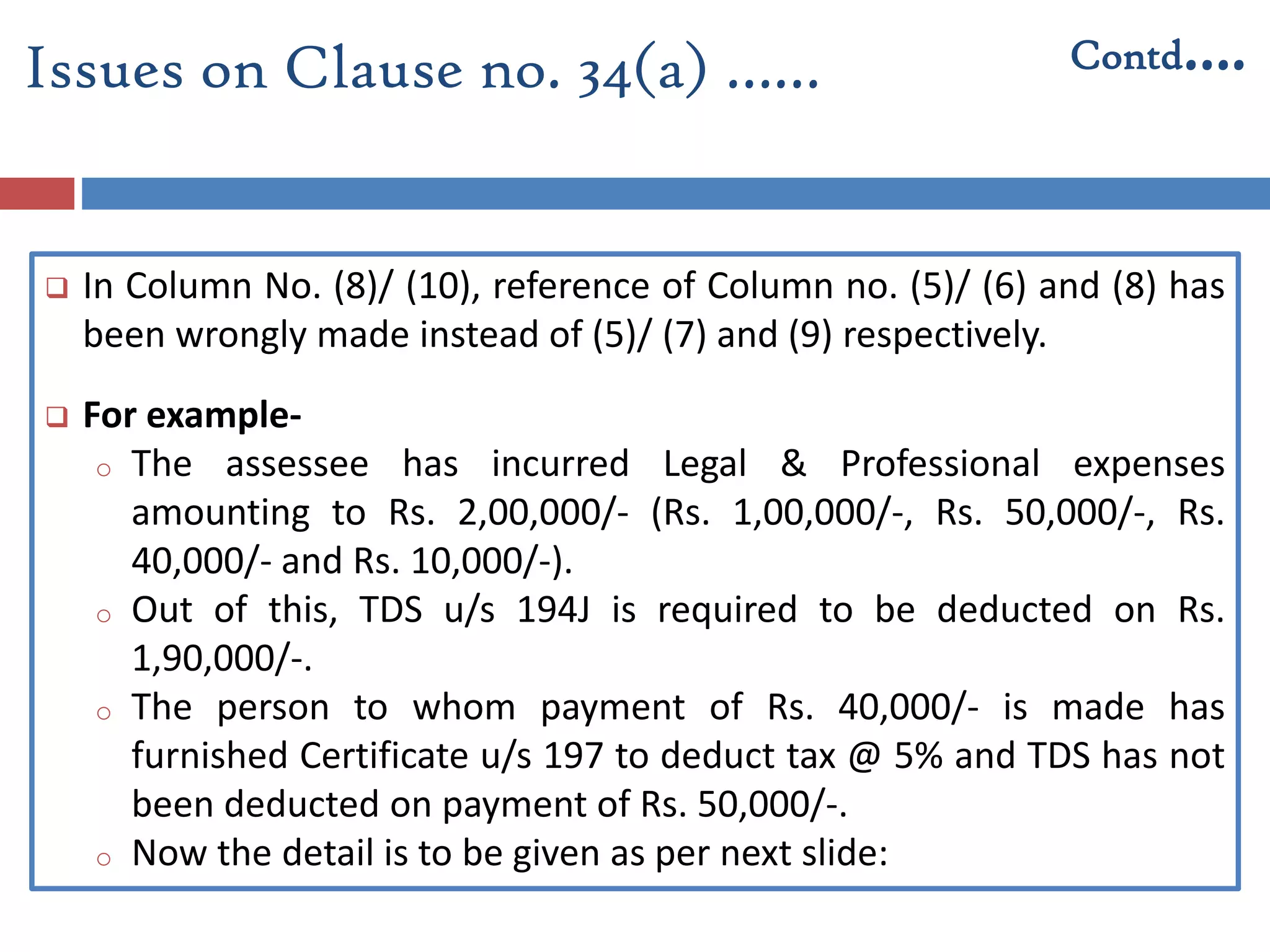 In Column No. (8)/ (10), reference of Column no. (5)/ (6) and (8) has
been wrongly made instead of (5)/ (7) and (9) respectively.
 For example-
o The assessee has incurred Legal & Professional expenses
amounting to Rs. 2,00,000/- (Rs. 1,00,000/-, Rs. 50,000/-, Rs.
40,000/- and Rs. 10,000/-).
o Out of this, TDS u/s 194J is required to be deducted on Rs.
1,90,000/-.
o The person to whom payment of Rs. 40,000/- is made has
furnished Certificate u/s 197 to deduct tax @ 5% and TDS has not
been deducted on payment of Rs. 50,000/-.
o Now the detail is to be given as per next slide:
Issues on Clause no. 34(a) …… Contd….
 