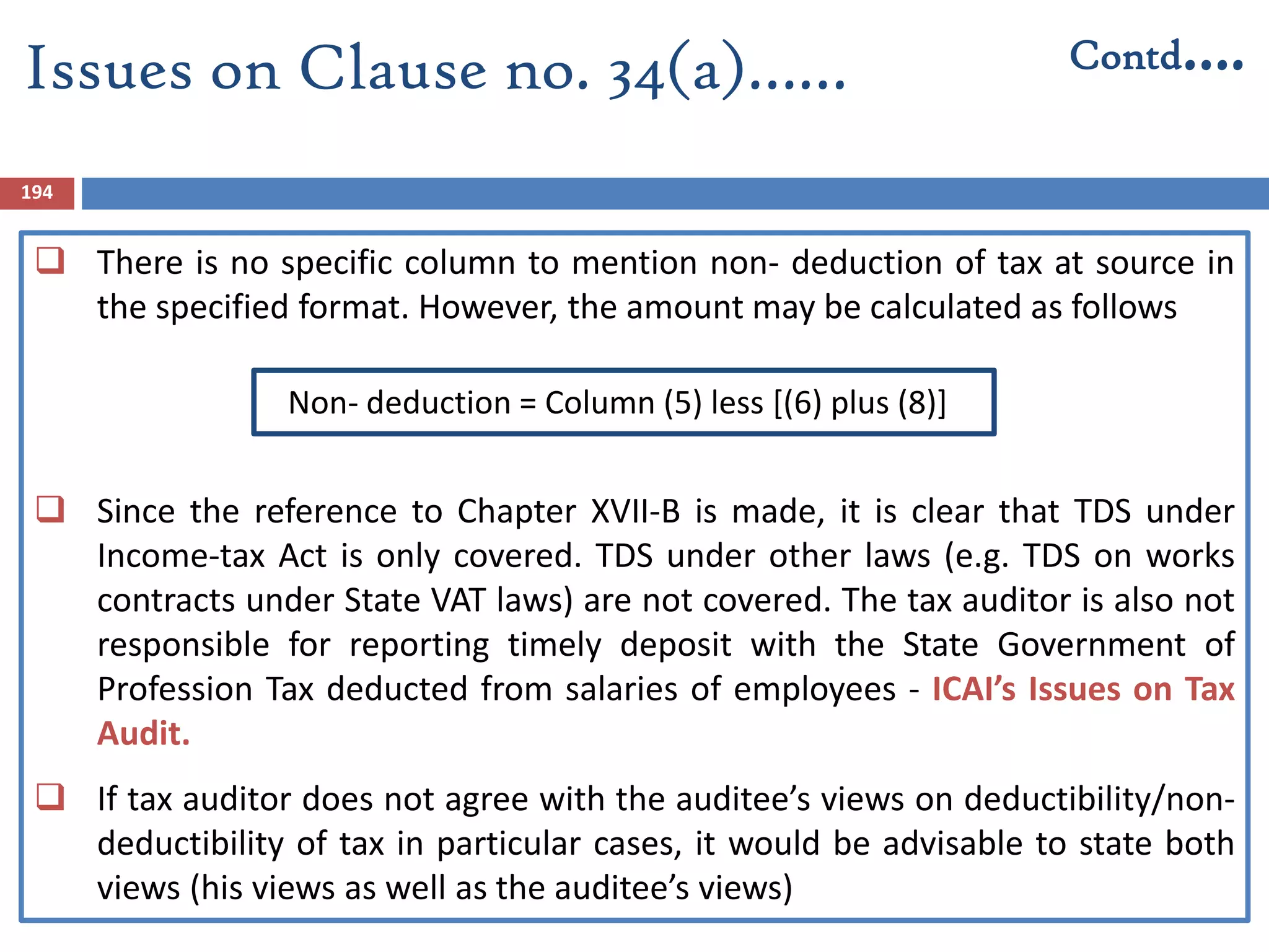 194
 There is no specific column to mention non- deduction of tax at source in
the specified format. However, the amount may be calculated as follows
Non- deduction = Column (5) less [(6) plus (8)]
 Since the reference to Chapter XVII-B is made, it is clear that TDS under
Income-tax Act is only covered. TDS under other laws (e.g. TDS on works
contracts under State VAT laws) are not covered. The tax auditor is also not
responsible for reporting timely deposit with the State Government of
Profession Tax deducted from salaries of employees - ICAI’s Issues on Tax
Audit.
 If tax auditor does not agree with the auditee’s views on deductibility/non-
deductibility of tax in particular cases, it would be advisable to state both
views (his views as well as the auditee’s views)
Issues on Clause no. 34(a)…… Contd….
 