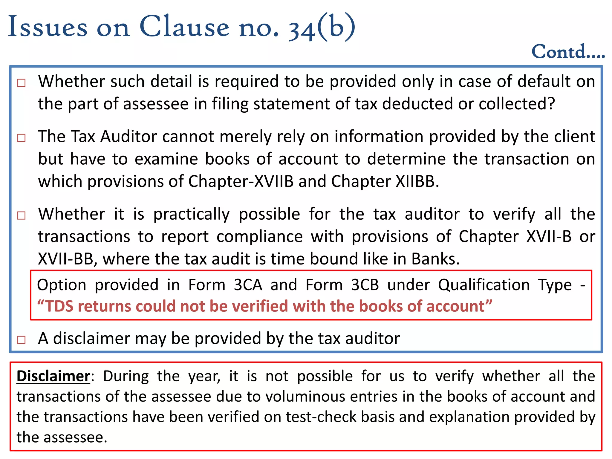  Whether such detail is required to be provided only in case of default on
the part of assessee in filing statement of tax deducted or collected?
 The Tax Auditor cannot merely rely on information provided by the client
but have to examine books of account to determine the transaction on
which provisions of Chapter-XVIIB and Chapter XIIBB.
 Whether it is practically possible for the tax auditor to verify all the
transactions to report compliance with provisions of Chapter XVII-B or
XVII-BB, where the tax audit is time bound like in Banks.
 A disclaimer may be provided by the tax auditor
Issues on Clause no. 34(b)
Contd….
Option provided in Form 3CA and Form 3CB under Qualification Type -
“TDS returns could not be verified with the books of account”
Disclaimer: During the year, it is not possible for us to verify whether all the
transactions of the assessee due to voluminous entries in the books of account and
the transactions have been verified on test-check basis and explanation provided by
the assessee.
 