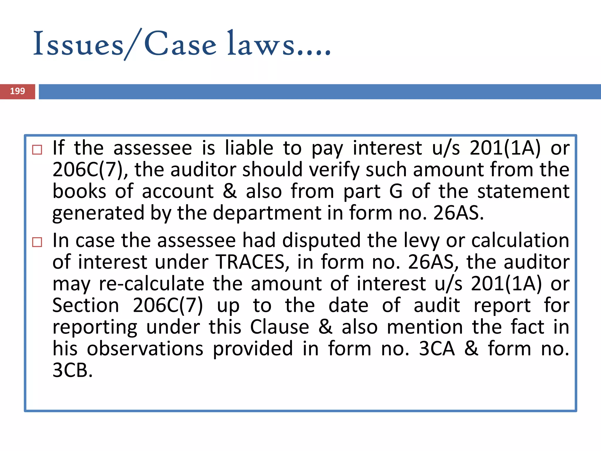 Issues/Case laws….
199
 If the assessee is liable to pay interest u/s 201(1A) or
206C(7), the auditor should verify such amount from the
books of account & also from part G of the statement
generated by the department in form no. 26AS.
 In case the assessee had disputed the levy or calculation
of interest under TRACES, in form no. 26AS, the auditor
may re-calculate the amount of interest u/s 201(1A) or
Section 206C(7) up to the date of audit report for
reporting under this Clause & also mention the fact in
his observations provided in form no. 3CA & form no.
3CB.
 