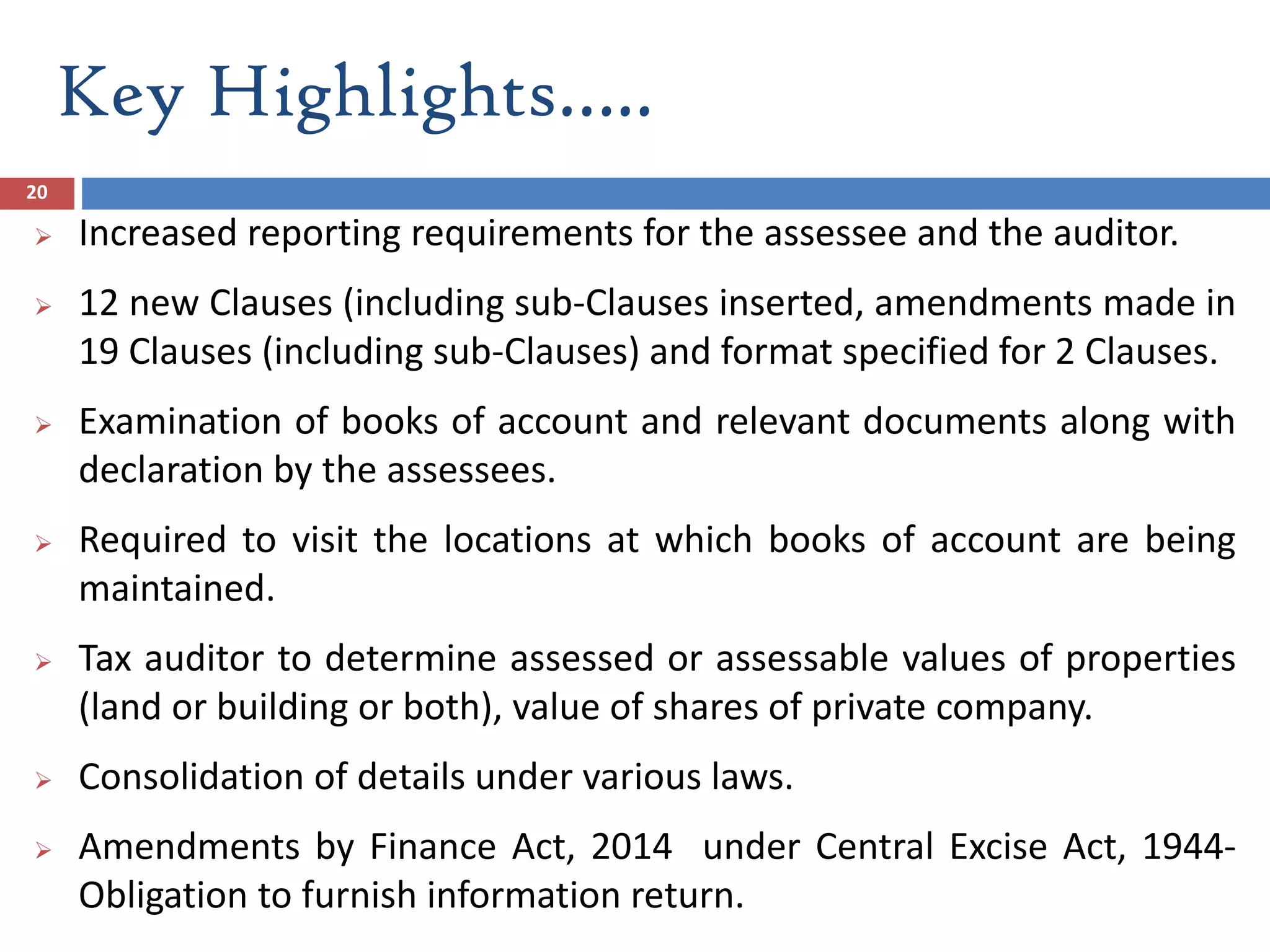 Key Highlights…..
20
 Increased reporting requirements for the assessee and the auditor.
 12 new Clauses (including sub-Clauses inserted, amendments made in
19 Clauses (including sub-Clauses) and format specified for 2 Clauses.
 Examination of books of account and relevant documents along with
declaration by the assessees.
 Required to visit the locations at which books of account are being
maintained.
 Tax auditor to determine assessed or assessable values of properties
(land or building or both), value of shares of private company.
 Consolidation of details under various laws.
 Amendments by Finance Act, 2014 under Central Excise Act, 1944-
Obligation to furnish information return.
 