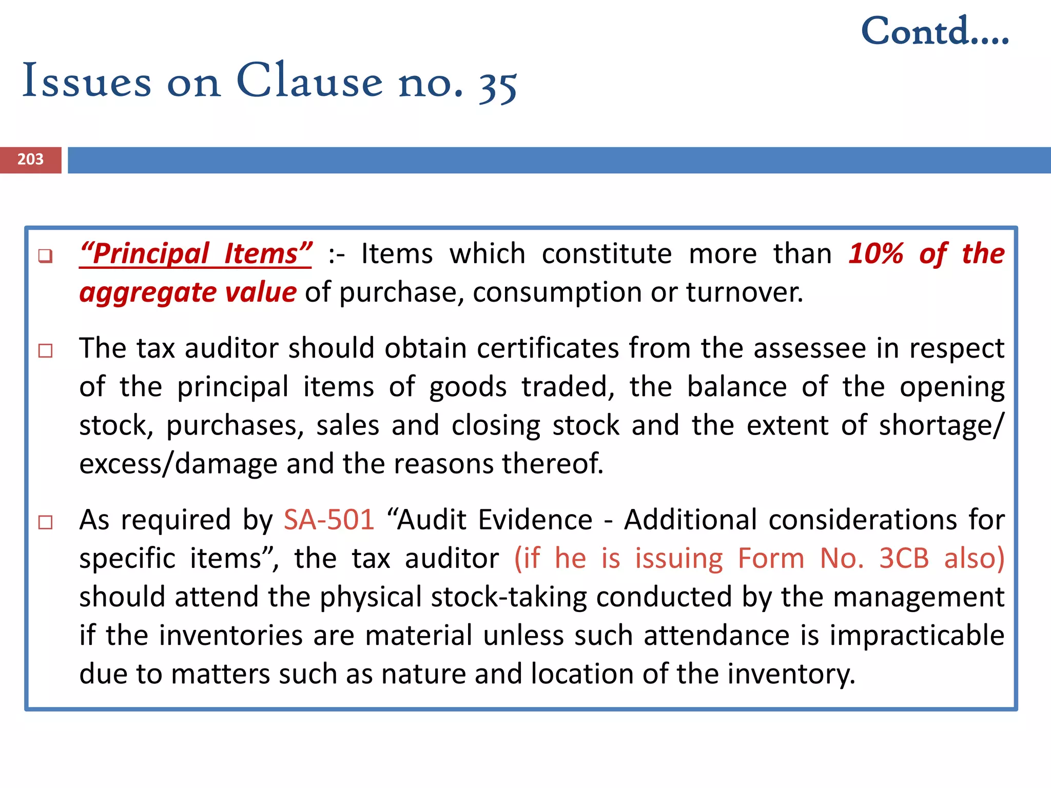 203
 “Principal Items” :- Items which constitute more than 10% of the
aggregate value of purchase, consumption or turnover.
 The tax auditor should obtain certificates from the assessee in respect
of the principal items of goods traded, the balance of the opening
stock, purchases, sales and closing stock and the extent of shortage/
excess/damage and the reasons thereof.
 As required by SA-501 “Audit Evidence - Additional considerations for
specific items”, the tax auditor (if he is issuing Form No. 3CB also)
should attend the physical stock-taking conducted by the management
if the inventories are material unless such attendance is impracticable
due to matters such as nature and location of the inventory.
Issues on Clause no. 35
Contd….
 