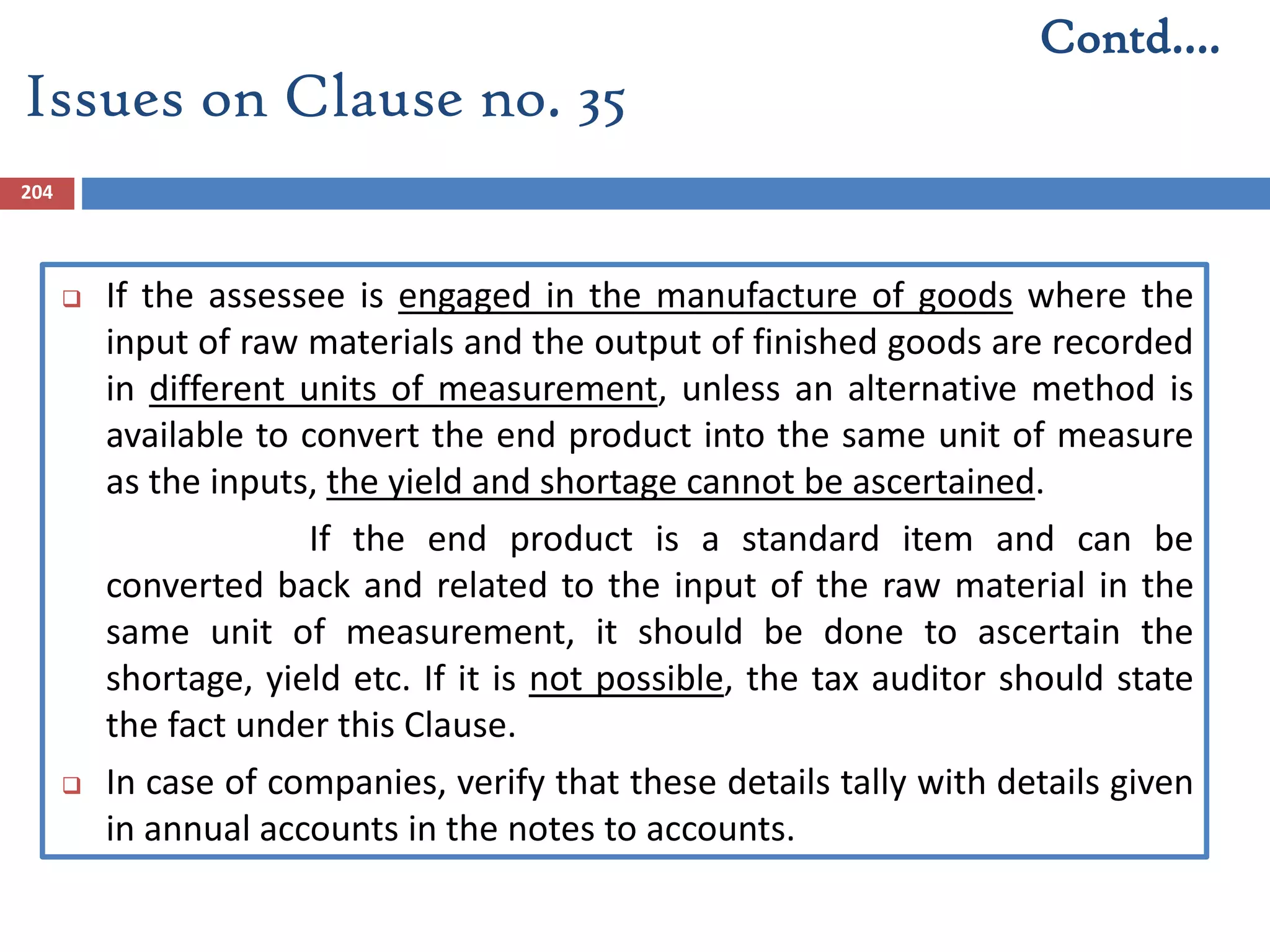 204
 If the assessee is engaged in the manufacture of goods where the
input of raw materials and the output of finished goods are recorded
in different units of measurement, unless an alternative method is
available to convert the end product into the same unit of measure
as the inputs, the yield and shortage cannot be ascertained.
If the end product is a standard item and can be
converted back and related to the input of the raw material in the
same unit of measurement, it should be done to ascertain the
shortage, yield etc. If it is not possible, the tax auditor should state
the fact under this Clause.
 In case of companies, verify that these details tally with details given
in annual accounts in the notes to accounts.
Issues on Clause no. 35
Contd….
 