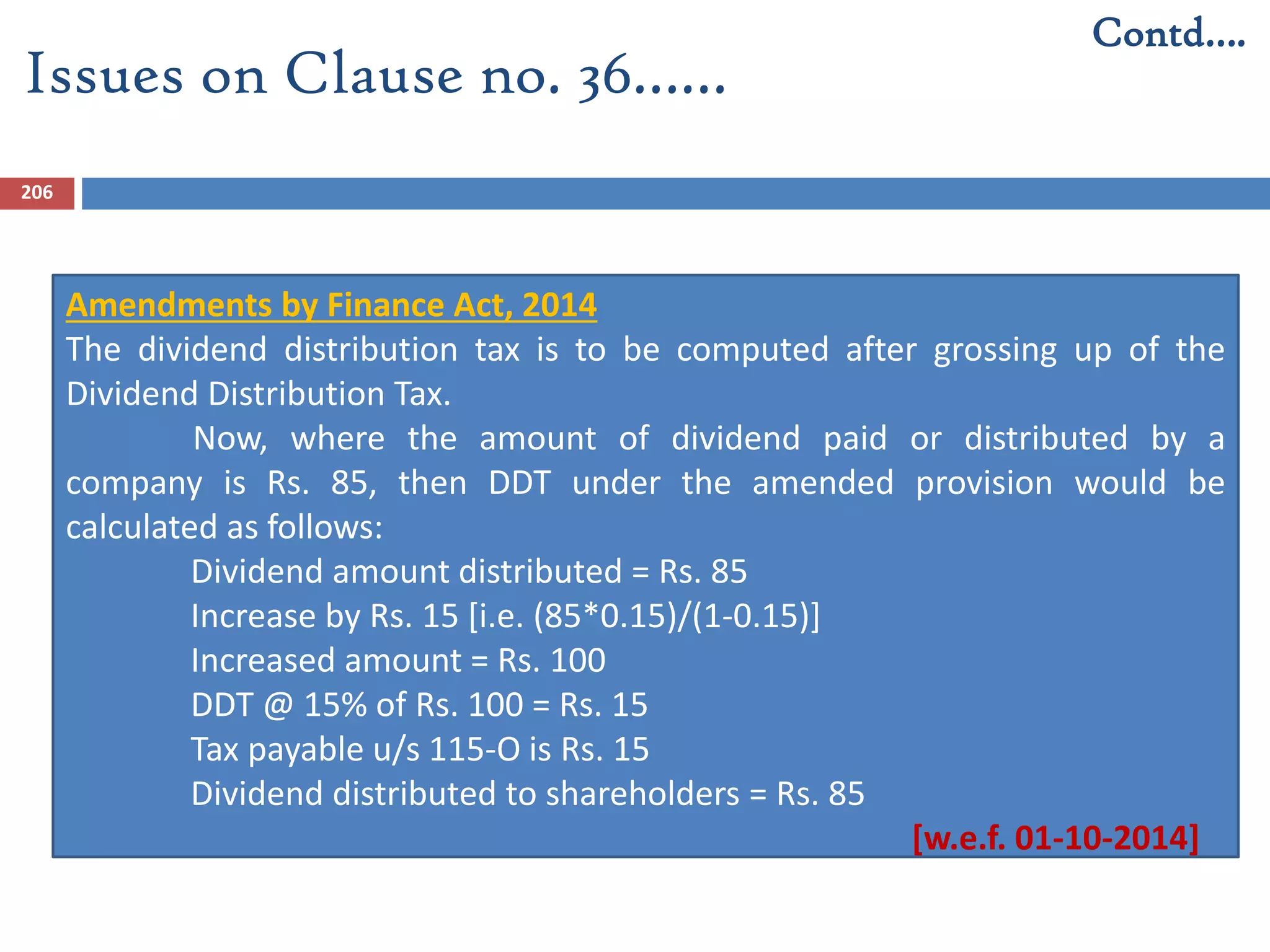 206
Amendments by Finance Act, 2014
The dividend distribution tax is to be computed after grossing up of the
Dividend Distribution Tax.
Now, where the amount of dividend paid or distributed by a
company is Rs. 85, then DDT under the amended provision would be
calculated as follows:
Dividend amount distributed = Rs. 85
Increase by Rs. 15 [i.e. (85*0.15)/(1-0.15)]
Increased amount = Rs. 100
DDT @ 15% of Rs. 100 = Rs. 15
Tax payable u/s 115-O is Rs. 15
Dividend distributed to shareholders = Rs. 85
[w.e.f. 01-10-2014]
Issues on Clause no. 36……
Contd….
 