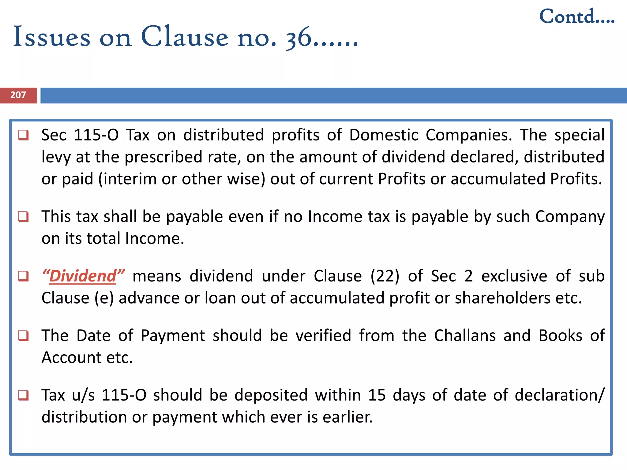 207
 Sec 115-O Tax on distributed profits of Domestic Companies. The special
levy at the prescribed rate, on the amount of dividend declared, distributed
or paid (interim or other wise) out of current Profits or accumulated Profits.
 This tax shall be payable even if no Income tax is payable by such Company
on its total Income.
 “Dividend” means dividend under Clause (22) of Sec 2 exclusive of sub
Clause (e) advance or loan out of accumulated profit or shareholders etc.
 The Date of Payment should be verified from the Challans and Books of
Account etc.
 Tax u/s 115-O should be deposited within 15 days of date of declaration/
distribution or payment which ever is earlier.
Issues on Clause no. 36……
Contd….
 