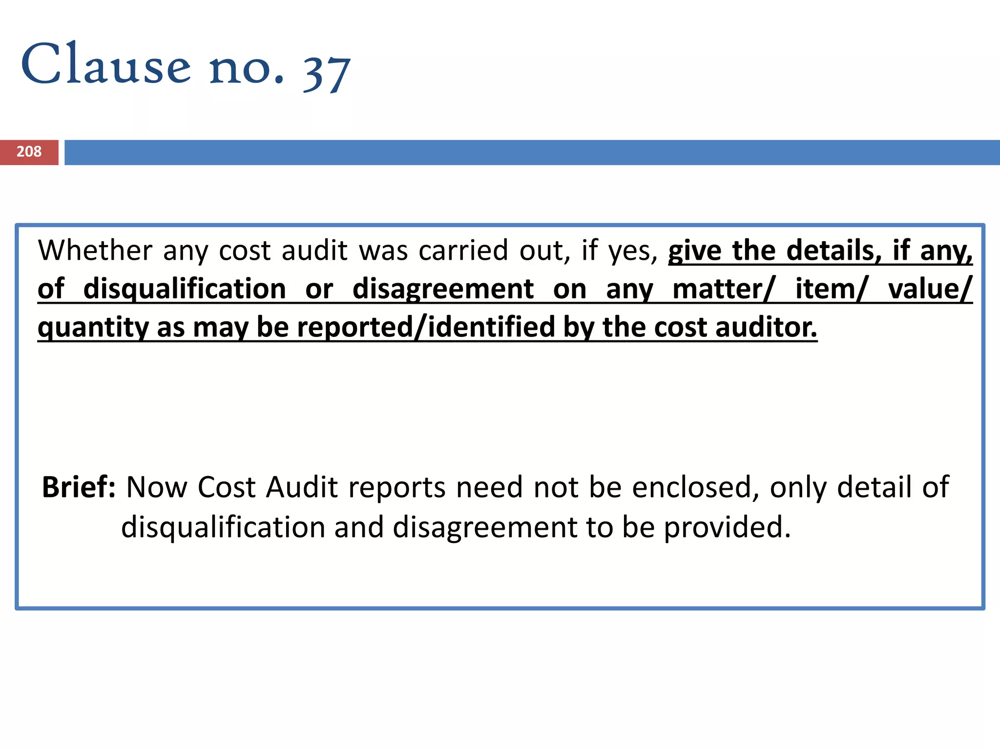 Clause no. 37
Whether any cost audit was carried out, if yes, give the details, if any,
of disqualification or disagreement on any matter/ item/ value/
quantity as may be reported/identified by the cost auditor.
Brief: Now Cost Audit reports need not be enclosed, only detail of
disqualification and disagreement to be provided.
208
 