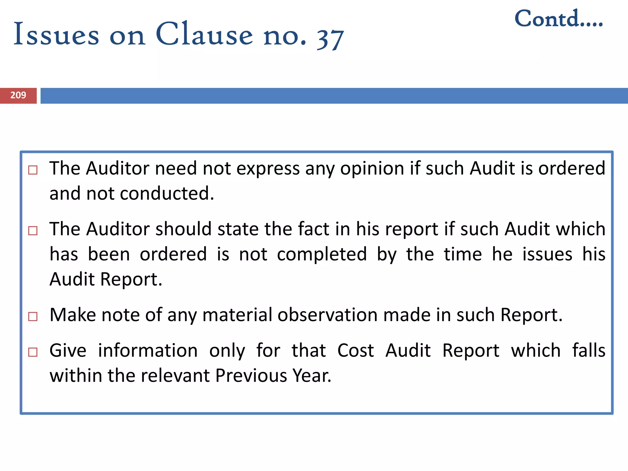 209
 The Auditor need not express any opinion if such Audit is ordered
and not conducted.
 The Auditor should state the fact in his report if such Audit which
has been ordered is not completed by the time he issues his
Audit Report.
 Make note of any material observation made in such Report.
 Give information only for that Cost Audit Report which falls
within the relevant Previous Year.
Contd….
Issues on Clause no. 37
 