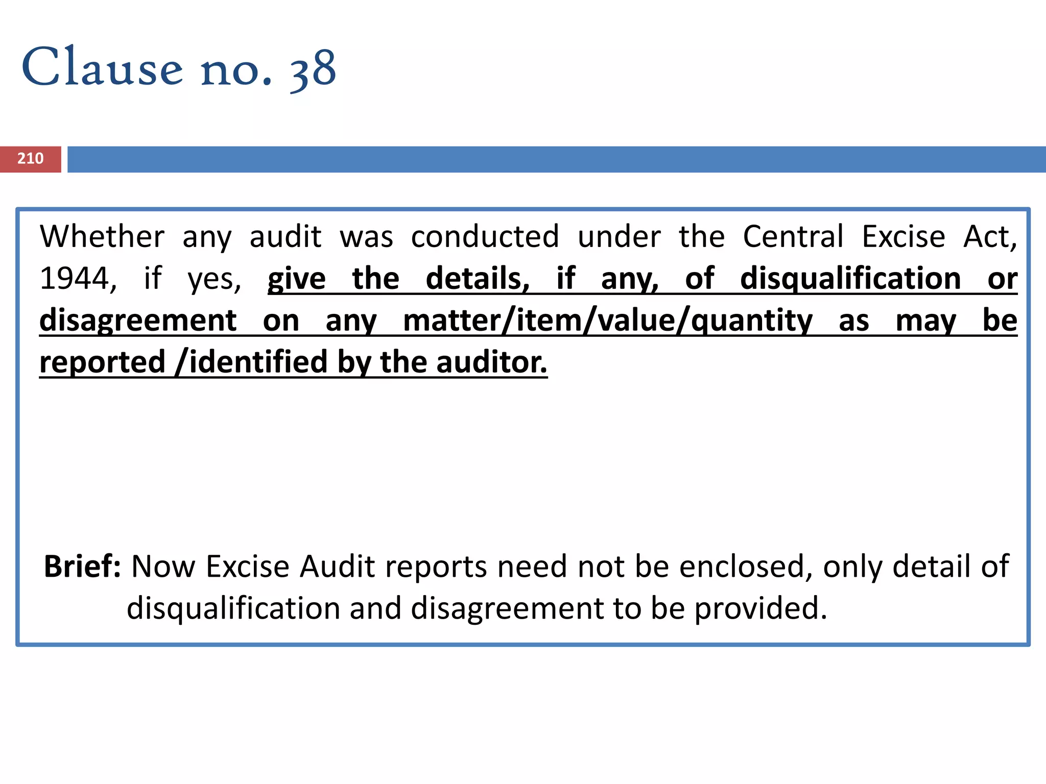 Clause no. 38
Whether any audit was conducted under the Central Excise Act,
1944, if yes, give the details, if any, of disqualification or
disagreement on any matter/item/value/quantity as may be
reported /identified by the auditor.
Brief: Now Excise Audit reports need not be enclosed, only detail of
disqualification and disagreement to be provided.
210
 