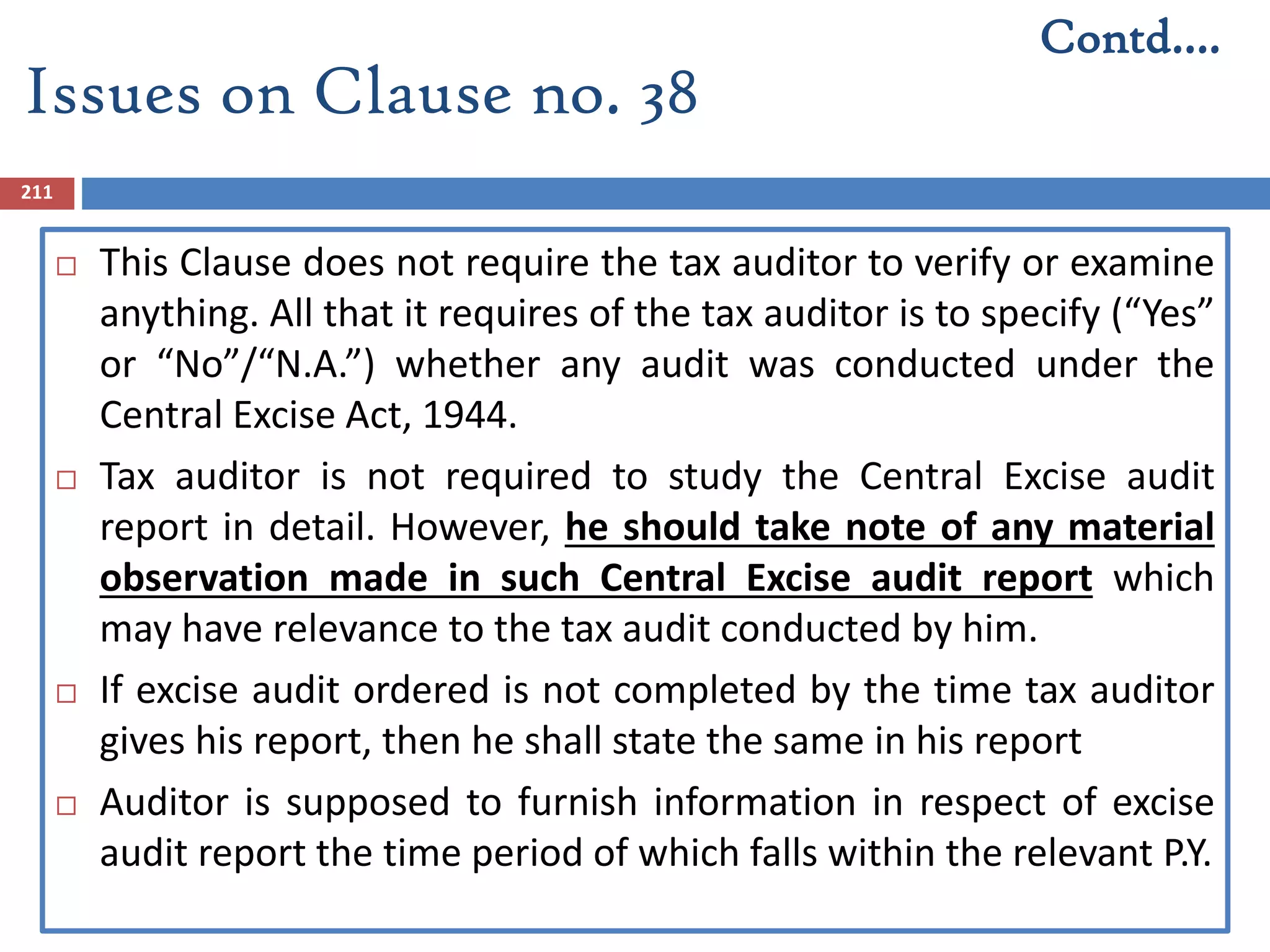 211
 This Clause does not require the tax auditor to verify or examine
anything. All that it requires of the tax auditor is to specify (“Yes”
or “No”/“N.A.”) whether any audit was conducted under the
Central Excise Act, 1944.
 Tax auditor is not required to study the Central Excise audit
report in detail. However, he should take note of any material
observation made in such Central Excise audit report which
may have relevance to the tax audit conducted by him.
 If excise audit ordered is not completed by the time tax auditor
gives his report, then he shall state the same in his report
 Auditor is supposed to furnish information in respect of excise
audit report the time period of which falls within the relevant P.Y.
Contd….
Issues on Clause no. 38
 