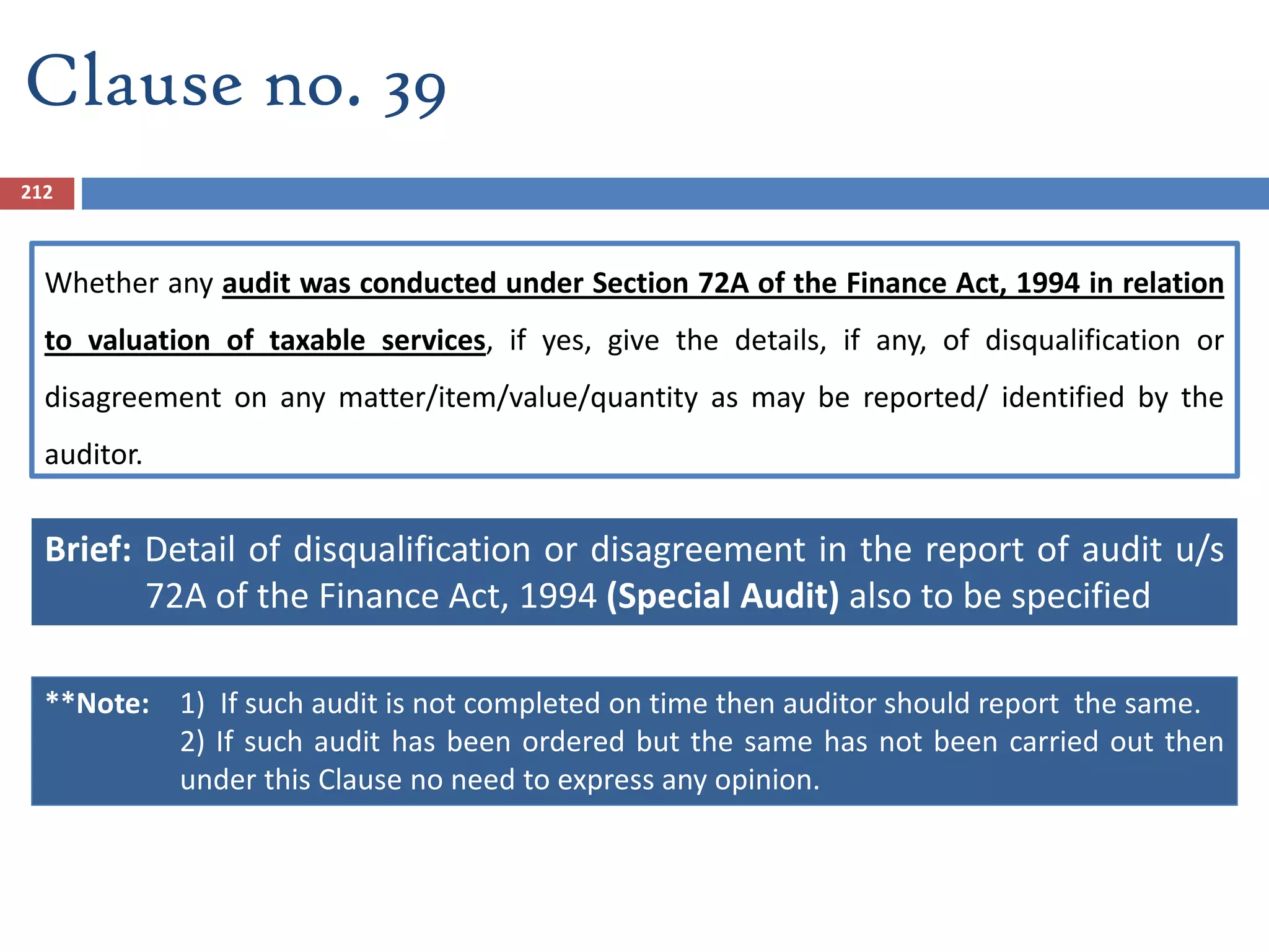 Whether any audit was conducted under Section 72A of the Finance Act, 1994 in relation
to valuation of taxable services, if yes, give the details, if any, of disqualification or
disagreement on any matter/item/value/quantity as may be reported/ identified by the
auditor.
Brief: Detail of disqualification or disagreement in the report of audit u/s
72A of the Finance Act, 1994 (Special Audit) also to be specified
212
Clause no. 39
**Note: 1) If such audit is not completed on time then auditor should report the same.
2) If such audit has been ordered but the same has not been carried out then
under this Clause no need to express any opinion.
 