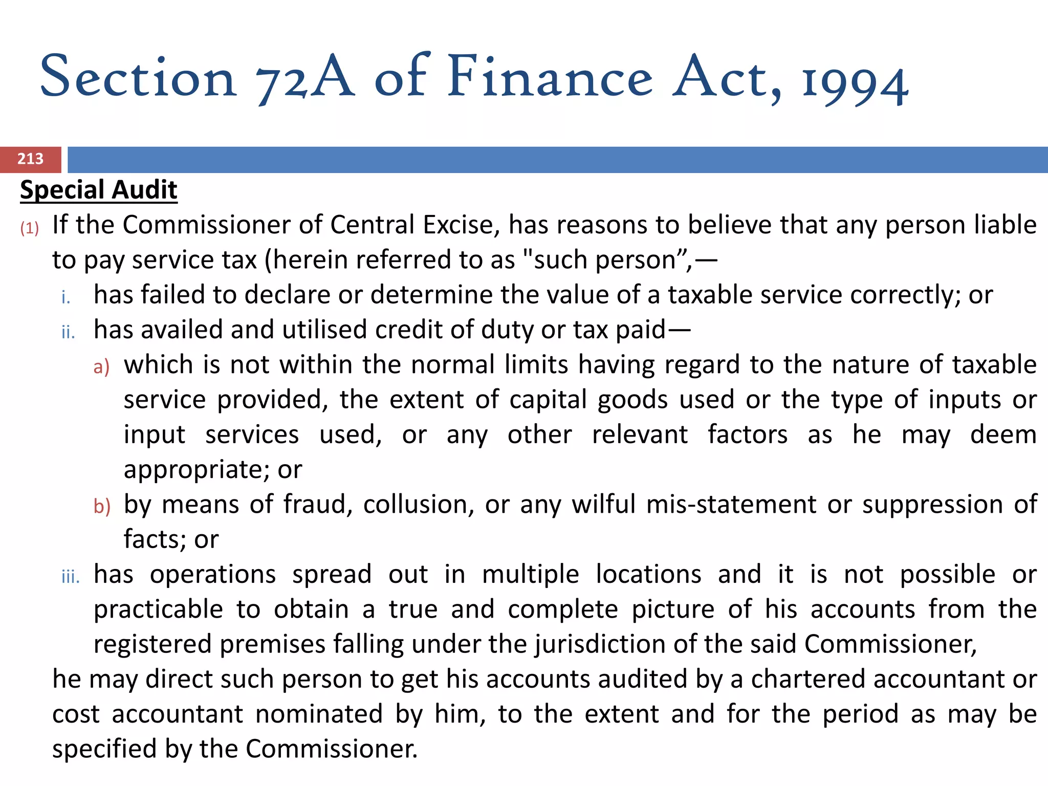 Section 72A of Finance Act, 1994
213
Special Audit
(1) If the Commissioner of Central Excise, has reasons to believe that any person liable
to pay service tax (herein referred to as "such person”,—
i. has failed to declare or determine the value of a taxable service correctly; or
ii. has availed and utilised credit of duty or tax paid—
a) which is not within the normal limits having regard to the nature of taxable
service provided, the extent of capital goods used or the type of inputs or
input services used, or any other relevant factors as he may deem
appropriate; or
b) by means of fraud, collusion, or any wilful mis-statement or suppression of
facts; or
iii. has operations spread out in multiple locations and it is not possible or
practicable to obtain a true and complete picture of his accounts from the
registered premises falling under the jurisdiction of the said Commissioner,
he may direct such person to get his accounts audited by a chartered accountant or
cost accountant nominated by him, to the extent and for the period as may be
specified by the Commissioner.
 