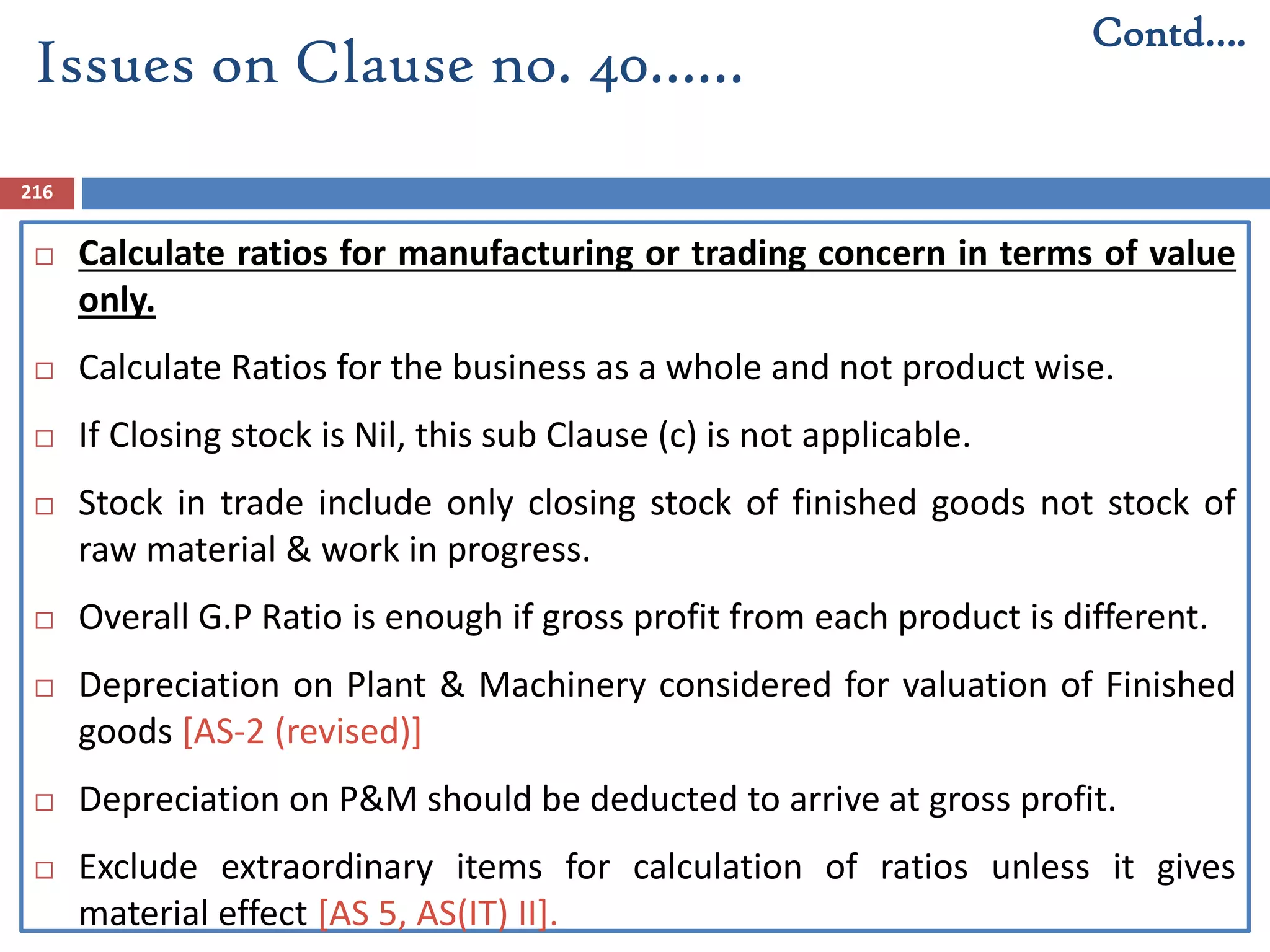 216
 Calculate ratios for manufacturing or trading concern in terms of value
only.
 Calculate Ratios for the business as a whole and not product wise.
 If Closing stock is Nil, this sub Clause (c) is not applicable.
 Stock in trade include only closing stock of finished goods not stock of
raw material & work in progress.
 Overall G.P Ratio is enough if gross profit from each product is different.
 Depreciation on Plant & Machinery considered for valuation of Finished
goods [AS-2 (revised)]
 Depreciation on P&M should be deducted to arrive at gross profit.
 Exclude extraordinary items for calculation of ratios unless it gives
material effect [AS 5, AS(IT) II].
Issues on Clause no. 40……
Contd….
 