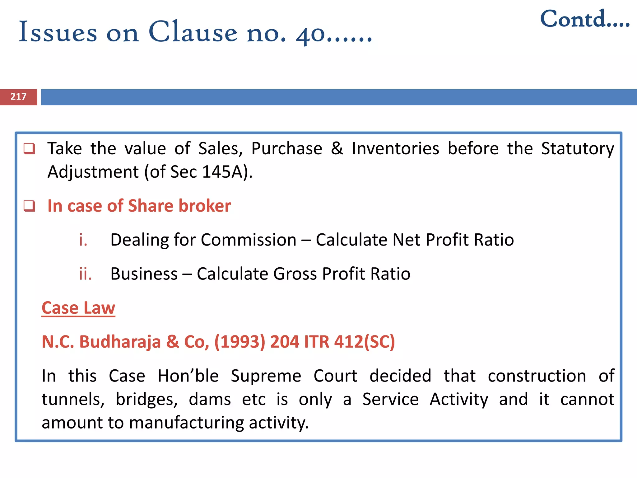 217
 Take the value of Sales, Purchase & Inventories before the Statutory
Adjustment (of Sec 145A).
 In case of Share broker
i. Dealing for Commission – Calculate Net Profit Ratio
ii. Business – Calculate Gross Profit Ratio
Case Law
N.C. Budharaja & Co, (1993) 204 ITR 412(SC)
In this Case Hon’ble Supreme Court decided that construction of
tunnels, bridges, dams etc is only a Service Activity and it cannot
amount to manufacturing activity.
Contd….
Issues on Clause no. 40……
 