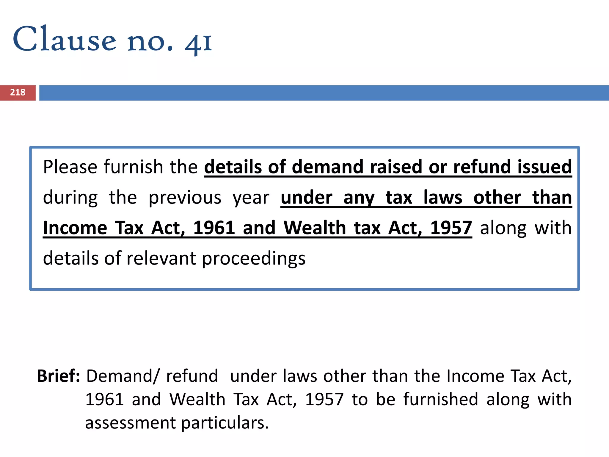Please furnish the details of demand raised or refund issued
during the previous year under any tax laws other than
Income Tax Act, 1961 and Wealth tax Act, 1957 along with
details of relevant proceedings
Brief: Demand/ refund under laws other than the Income Tax Act,
1961 and Wealth Tax Act, 1957 to be furnished along with
assessment particulars.
218
Clause no. 41
 