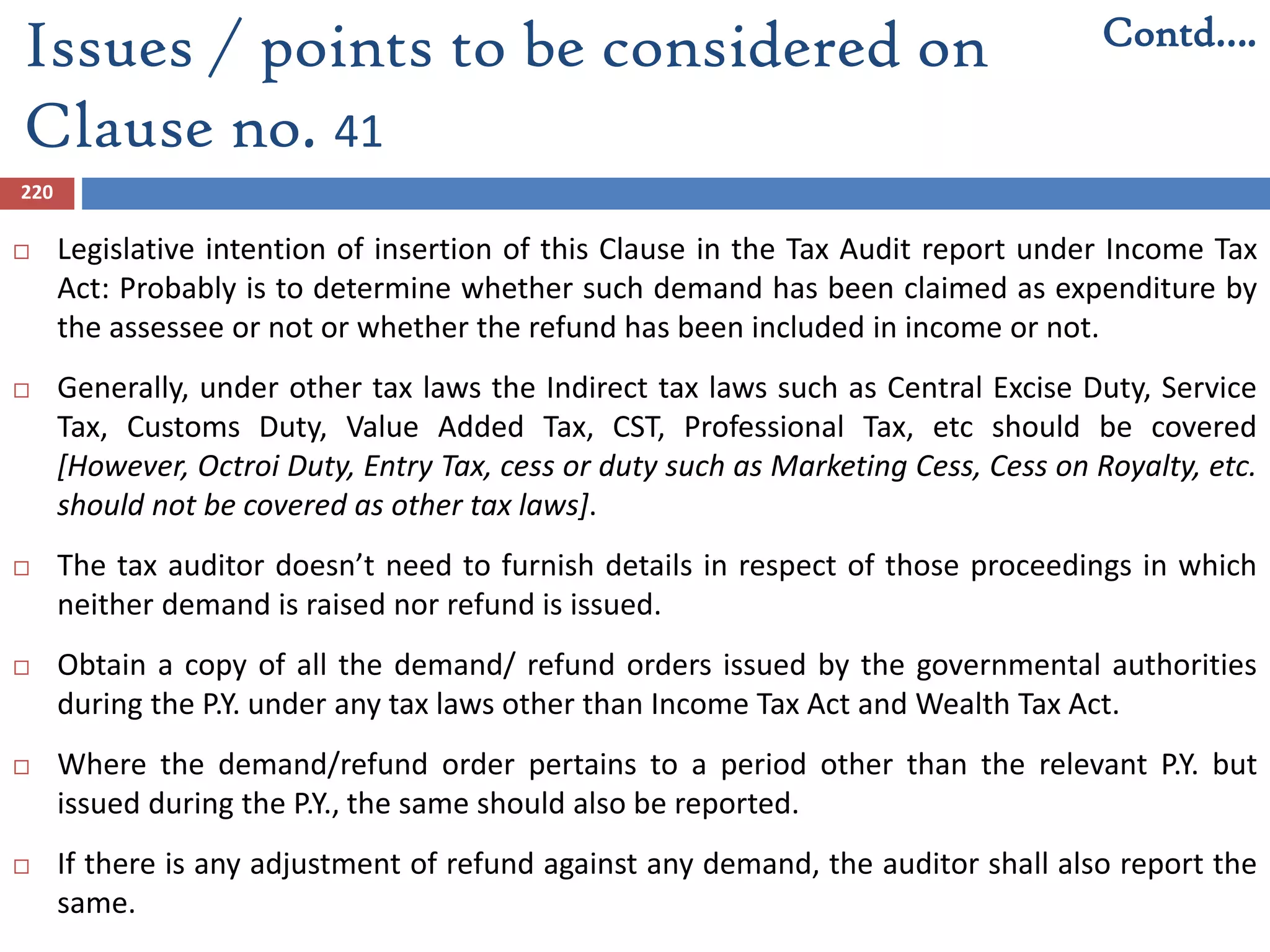 220
 Legislative intention of insertion of this Clause in the Tax Audit report under Income Tax
Act: Probably is to determine whether such demand has been claimed as expenditure by
the assessee or not or whether the refund has been included in income or not.
 Generally, under other tax laws the Indirect tax laws such as Central Excise Duty, Service
Tax, Customs Duty, Value Added Tax, CST, Professional Tax, etc should be covered
[However, Octroi Duty, Entry Tax, cess or duty such as Marketing Cess, Cess on Royalty, etc.
should not be covered as other tax laws].
 The tax auditor doesn’t need to furnish details in respect of those proceedings in which
neither demand is raised nor refund is issued.
 Obtain a copy of all the demand/ refund orders issued by the governmental authorities
during the P.Y. under any tax laws other than Income Tax Act and Wealth Tax Act.
 Where the demand/refund order pertains to a period other than the relevant P.Y. but
issued during the P.Y., the same should also be reported.
 If there is any adjustment of refund against any demand, the auditor shall also report the
same.
Issues / points to be considered on
Clause no. 41
Contd….
 
