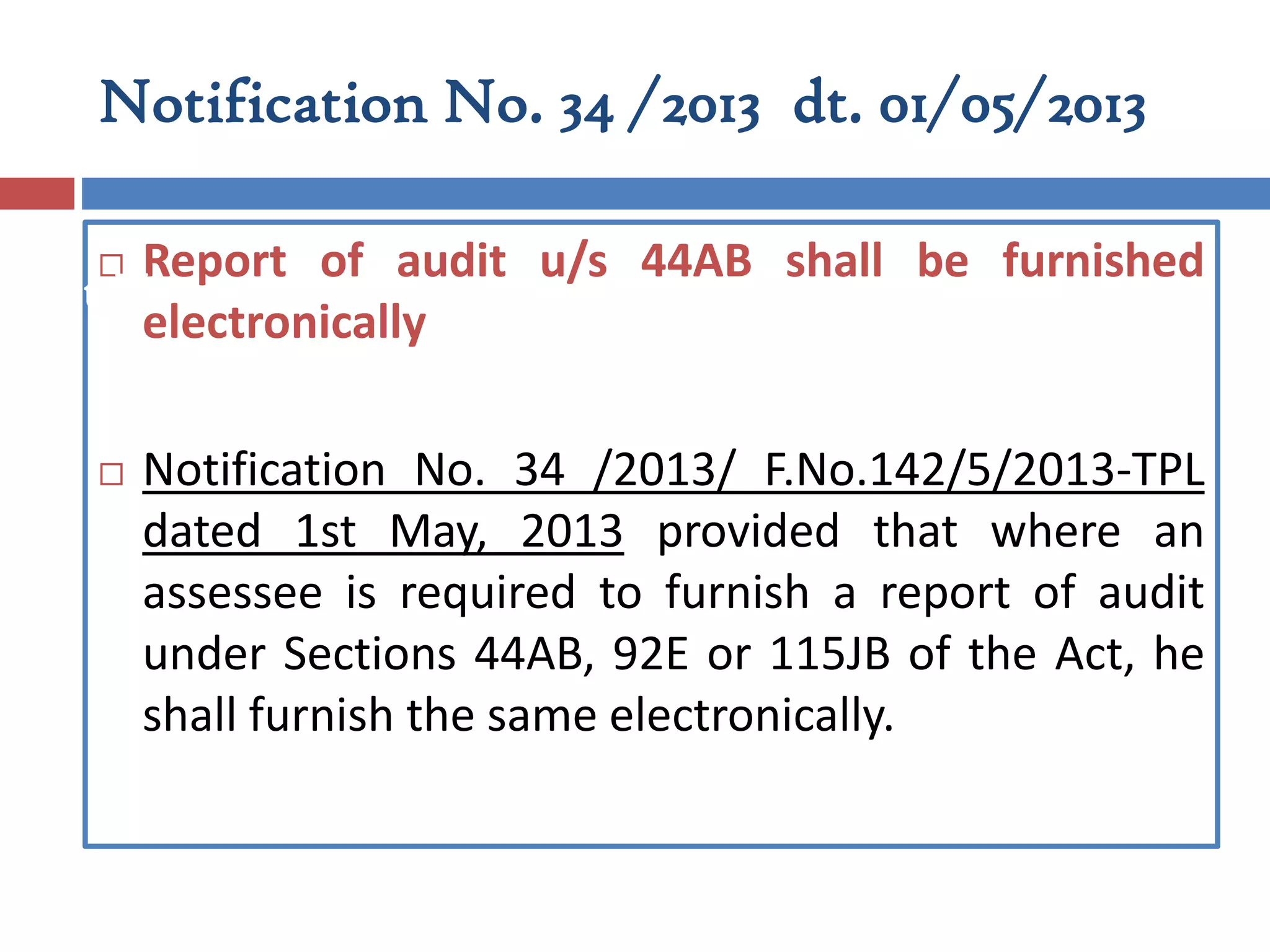 Notification No. 34 /2013 dt. 01/05/2013
 Report of audit u/s 44AB shall be furnished
electronically
 Notification No. 34 /2013/ F.No.142/5/2013-TPL
dated 1st May, 2013 provided that where an
assessee is required to furnish a report of audit
under Sections 44AB, 92E or 115JB of the Act, he
shall furnish the same electronically.
Part II
 
