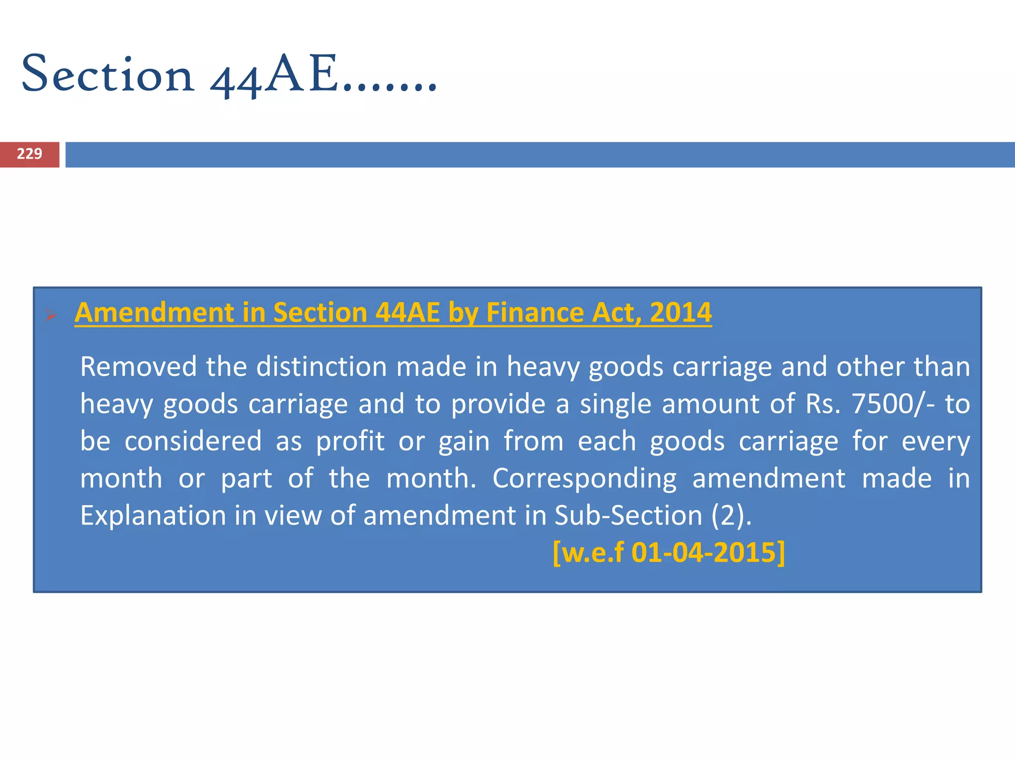 Section 44AE…….
229
 Amendment in Section 44AE by Finance Act, 2014
Removed the distinction made in heavy goods carriage and other than
heavy goods carriage and to provide a single amount of Rs. 7500/- to
be considered as profit or gain from each goods carriage for every
month or part of the month. Corresponding amendment made in
Explanation in view of amendment in Sub-Section (2).
[w.e.f 01-04-2015]
 
