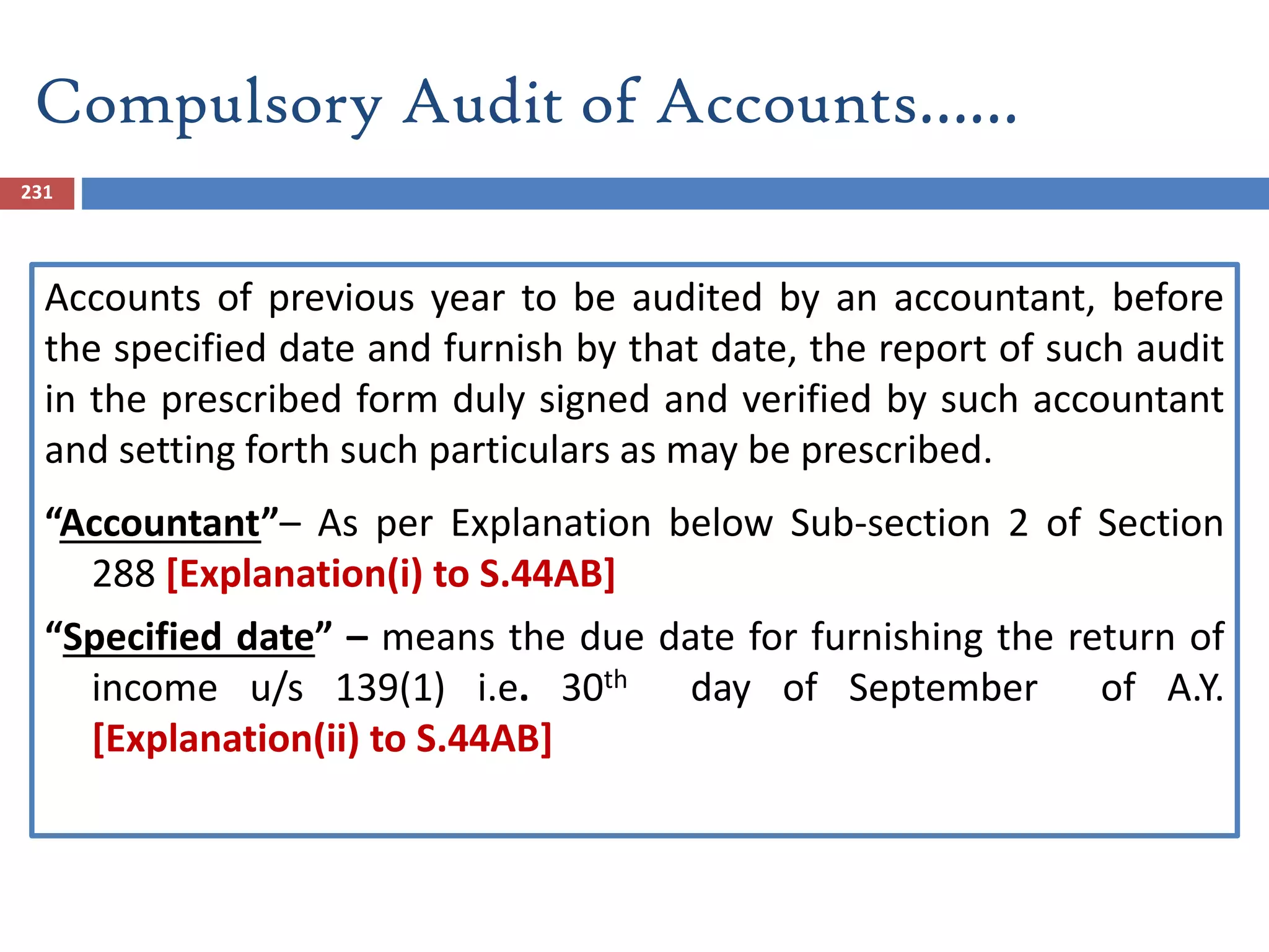 231
Accounts of previous year to be audited by an accountant, before
the specified date and furnish by that date, the report of such audit
in the prescribed form duly signed and verified by such accountant
and setting forth such particulars as may be prescribed.
“Accountant”– As per Explanation below Sub-section 2 of Section
288 [Explanation(i) to S.44AB]
“Specified date” – means the due date for furnishing the return of
income u/s 139(1) i.e. 30th day of September of A.Y.
[Explanation(ii) to S.44AB]
Compulsory Audit of Accounts……
 