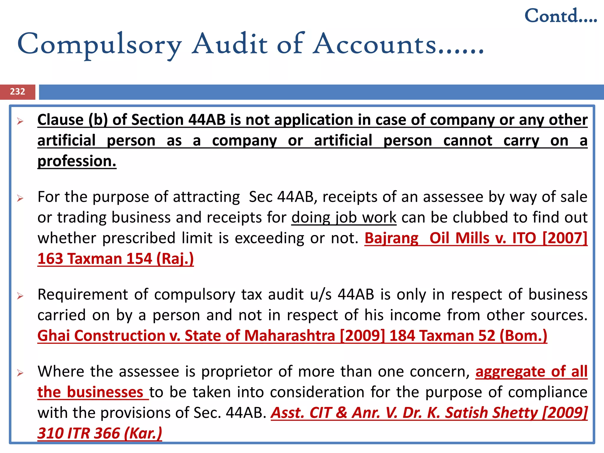 Compulsory Audit of Accounts……
232
 Clause (b) of Section 44AB is not application in case of company or any other
artificial person as a company or artificial person cannot carry on a
profession.
 For the purpose of attracting Sec 44AB, receipts of an assessee by way of sale
or trading business and receipts for doing job work can be clubbed to find out
whether prescribed limit is exceeding or not. Bajrang Oil Mills v. ITO [2007]
163 Taxman 154 (Raj.)
 Requirement of compulsory tax audit u/s 44AB is only in respect of business
carried on by a person and not in respect of his income from other sources.
Ghai Construction v. State of Maharashtra [2009] 184 Taxman 52 (Bom.)
 Where the assessee is proprietor of more than one concern, aggregate of all
the businesses to be taken into consideration for the purpose of compliance
with the provisions of Sec. 44AB. Asst. CIT & Anr. V. Dr. K. Satish Shetty [2009]
310 ITR 366 (Kar.)
Contd….
 