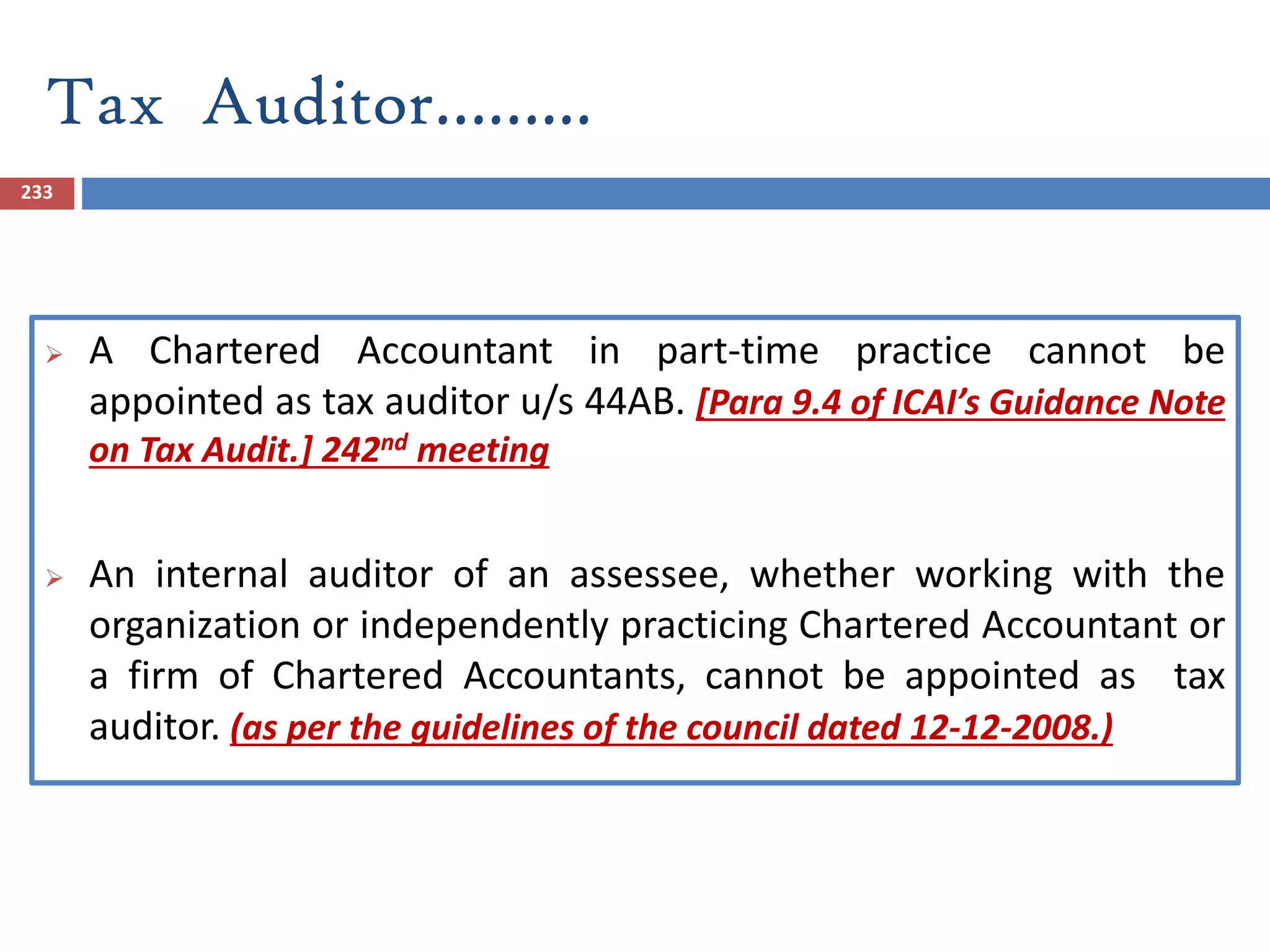 Tax Auditor……...
233
 A Chartered Accountant in part-time practice cannot be
appointed as tax auditor u/s 44AB. [Para 9.4 of ICAI’s Guidance Note
on Tax Audit.] 242nd meeting
 An internal auditor of an assessee, whether working with the
organization or independently practicing Chartered Accountant or
a firm of Chartered Accountants, cannot be appointed as tax
auditor. (as per the guidelines of the council dated 12-12-2008.)
 