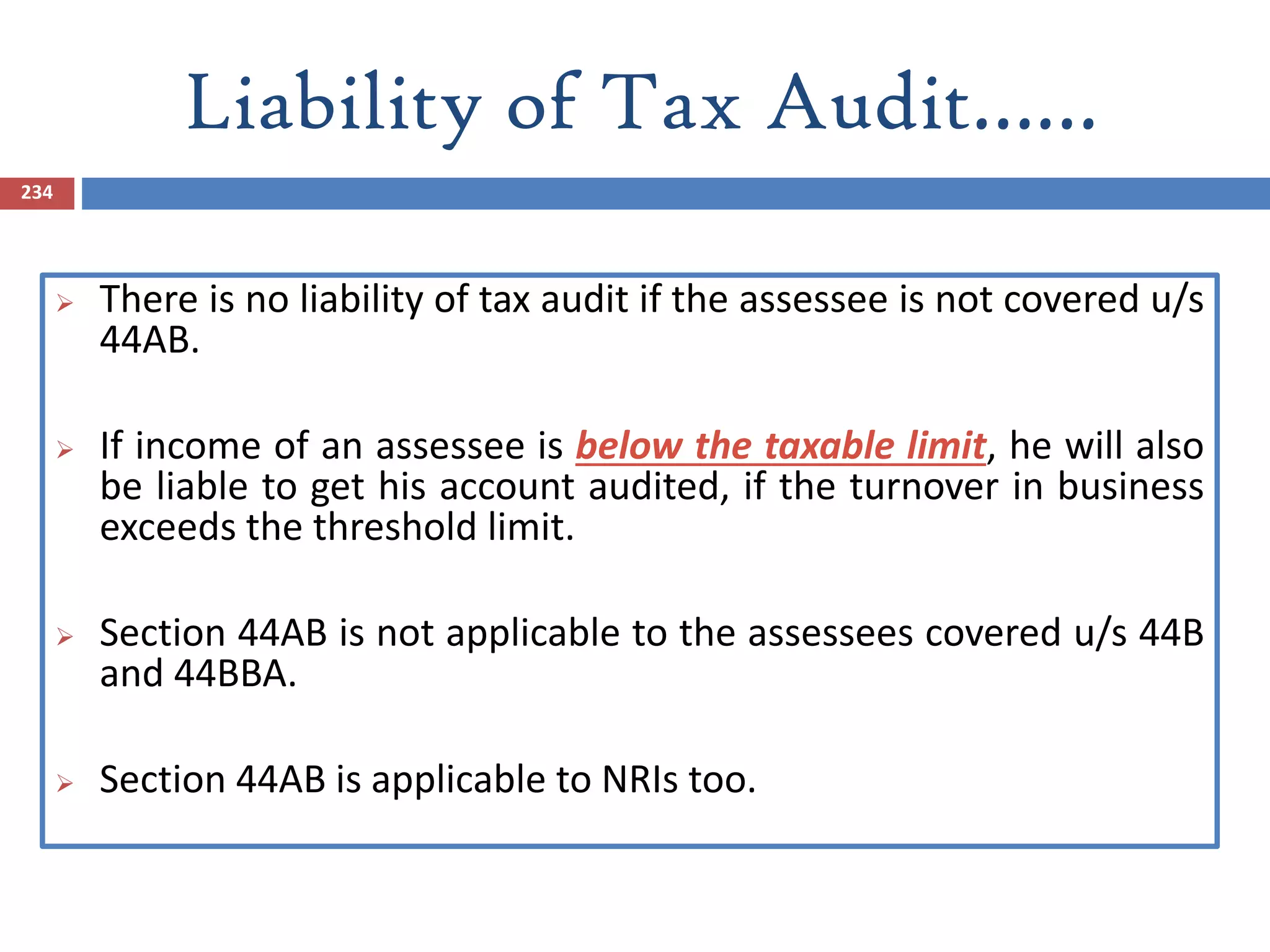 Liability of Tax Audit……
234
 There is no liability of tax audit if the assessee is not covered u/s
44AB.
 If income of an assessee is below the taxable limit, he will also
be liable to get his account audited, if the turnover in business
exceeds the threshold limit.
 Section 44AB is not applicable to the assessees covered u/s 44B
and 44BBA.
 Section 44AB is applicable to NRIs too.
 