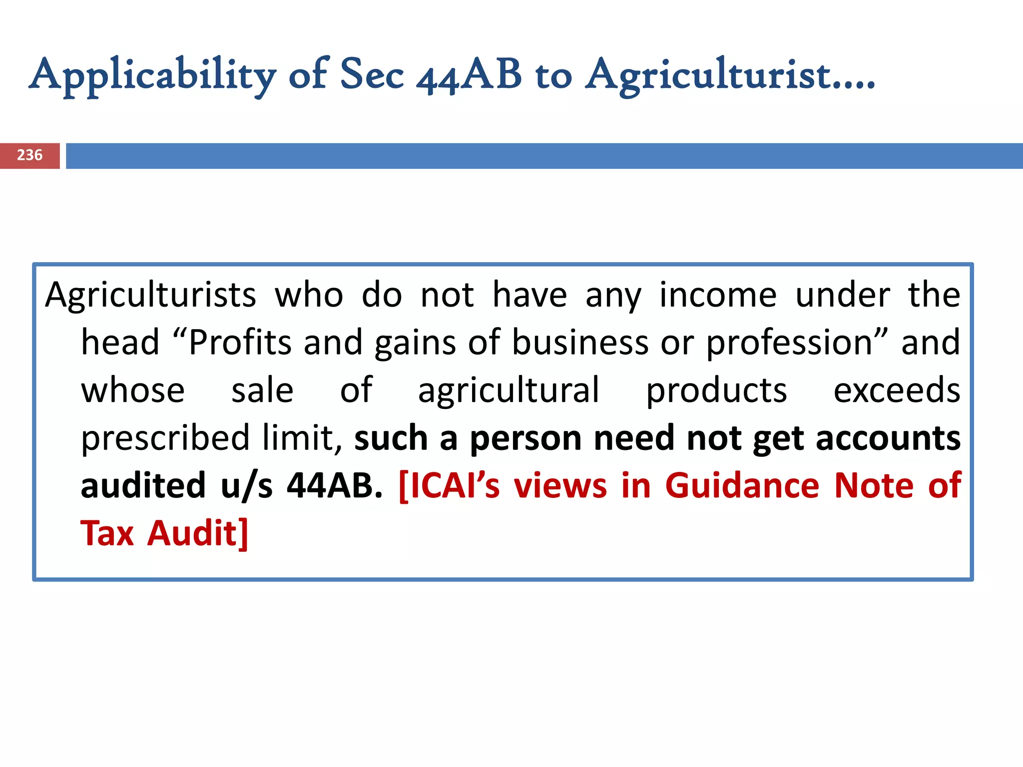 Applicability of Sec 44AB to Agriculturist….
236
Agriculturists who do not have any income under the
head “Profits and gains of business or profession” and
whose sale of agricultural products exceeds
prescribed limit, such a person need not get accounts
audited u/s 44AB. [ICAI’s views in Guidance Note of
Tax Audit]
 