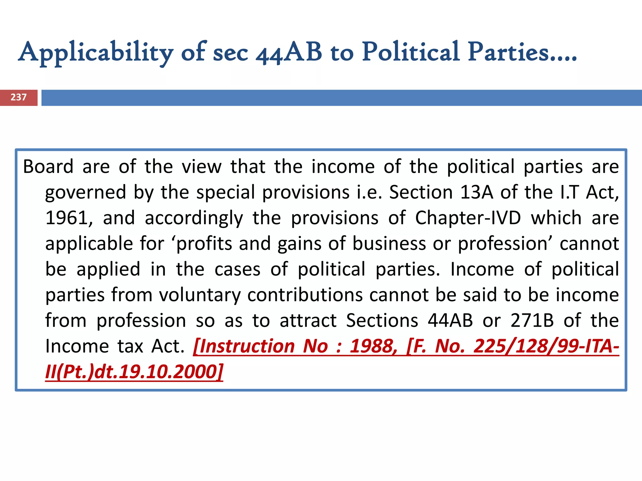 Applicability of sec 44AB to Political Parties….
237
Board are of the view that the income of the political parties are
governed by the special provisions i.e. Section 13A of the I.T Act,
1961, and accordingly the provisions of Chapter-IVD which are
applicable for ‘profits and gains of business or profession’ cannot
be applied in the cases of political parties. Income of political
parties from voluntary contributions cannot be said to be income
from profession so as to attract Sections 44AB or 271B of the
Income tax Act. [Instruction No : 1988, [F. No. 225/128/99-ITA-
II(Pt.)dt.19.10.2000]
 