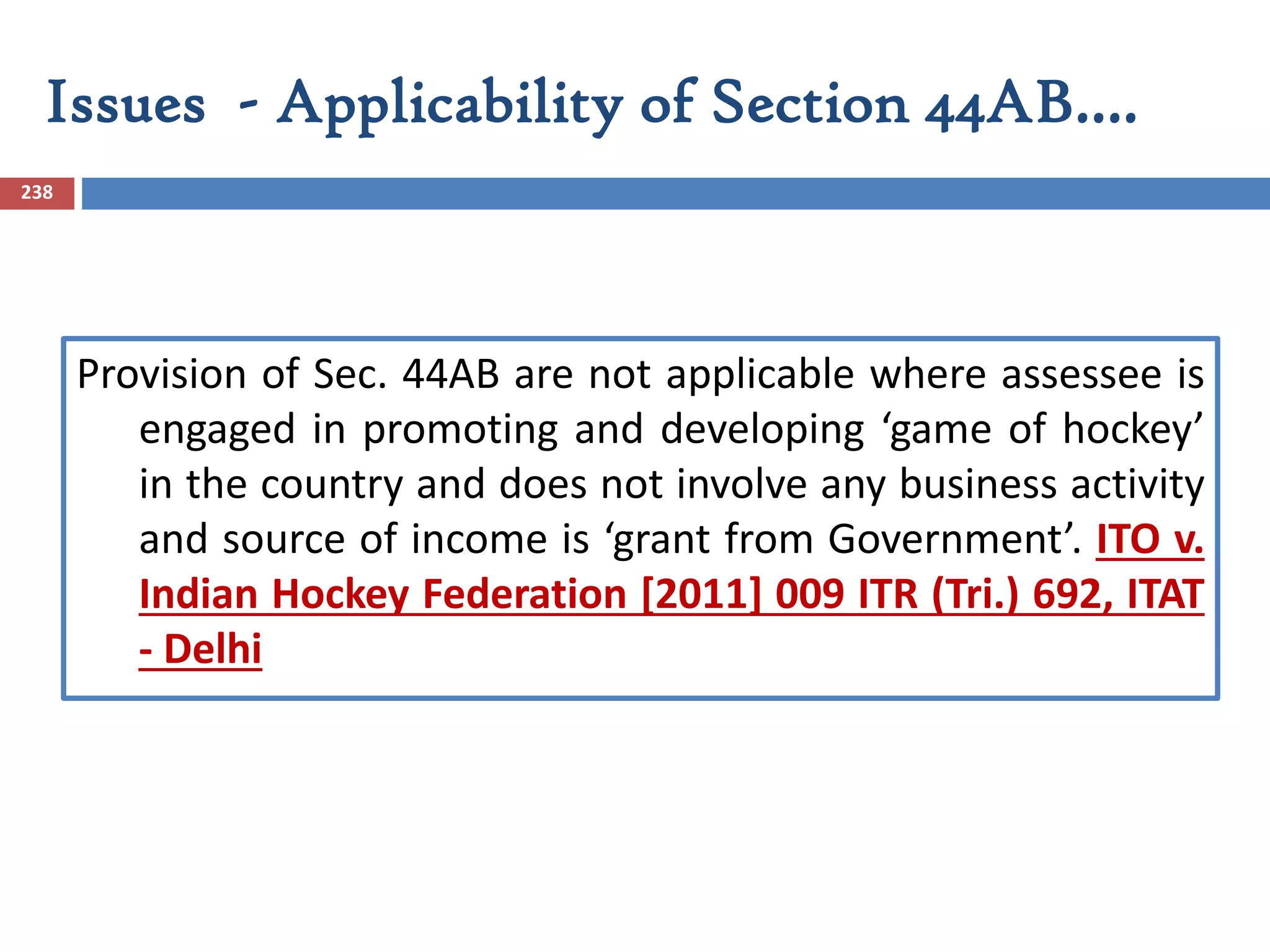 Issues - Applicability of Section 44AB….
238
Provision of Sec. 44AB are not applicable where assessee is
engaged in promoting and developing ‘game of hockey’
in the country and does not involve any business activity
and source of income is ‘grant from Government’. ITO v.
Indian Hockey Federation [2011] 009 ITR (Tri.) 692, ITAT
- Delhi
 