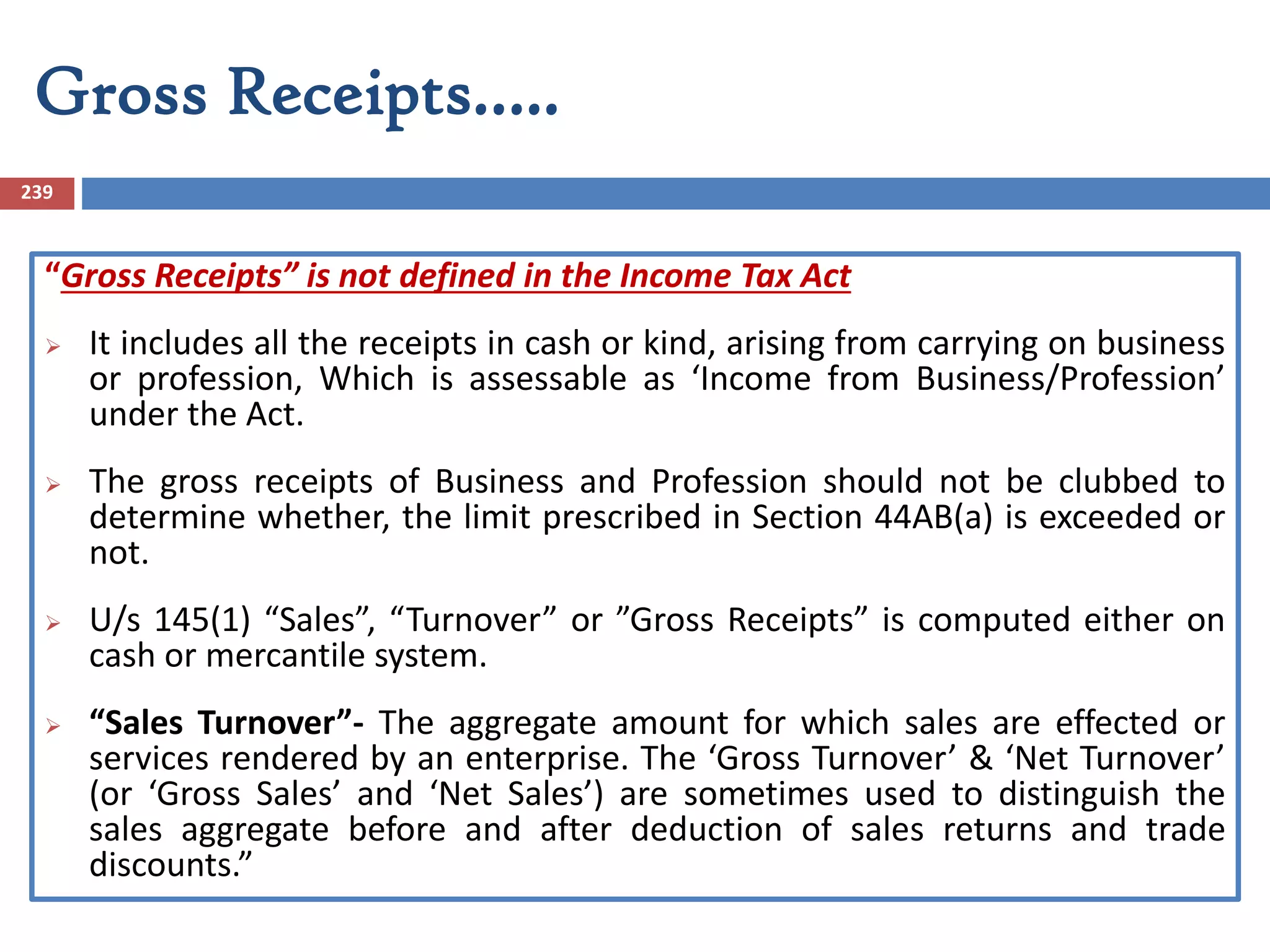 Gross Receipts…..
239
“Gross Receipts” is not defined in the Income Tax Act
 It includes all the receipts in cash or kind, arising from carrying on business
or profession, Which is assessable as ‘Income from Business/Profession’
under the Act.
 The gross receipts of Business and Profession should not be clubbed to
determine whether, the limit prescribed in Section 44AB(a) is exceeded or
not.
 U/s 145(1) “Sales”, “Turnover” or ”Gross Receipts” is computed either on
cash or mercantile system.
 “Sales Turnover”- The aggregate amount for which sales are effected or
services rendered by an enterprise. The ‘Gross Turnover’ & ‘Net Turnover’
(or ‘Gross Sales’ and ‘Net Sales’) are sometimes used to distinguish the
sales aggregate before and after deduction of sales returns and trade
discounts.”
 