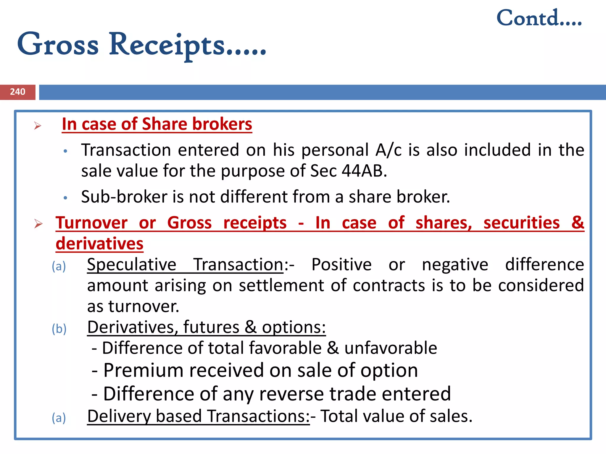 Gross Receipts…..
240
 In case of Share brokers
• Transaction entered on his personal A/c is also included in the
sale value for the purpose of Sec 44AB.
• Sub-broker is not different from a share broker.
 Turnover or Gross receipts - In case of shares, securities &
derivatives
(a) Speculative Transaction:- Positive or negative difference
amount arising on settlement of contracts is to be considered
as turnover.
(b) Derivatives, futures & options:
- Difference of total favorable & unfavorable
- Premium received on sale of option
- Difference of any reverse trade entered
(a) Delivery based Transactions:- Total value of sales.
Contd….
 